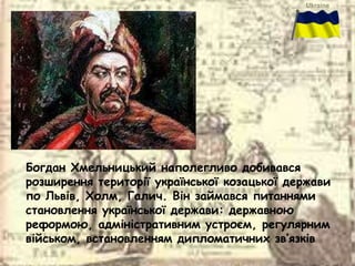 Богдан Хмельницький наполегливо добивався
розширення території української козацької держави
по Львів, Холм, Галич. Він займався питаннями
становлення української держави: державною
реформою, адміністративним устроєм, регулярним
військом, встановленням дипломатичних зв’язків.
 