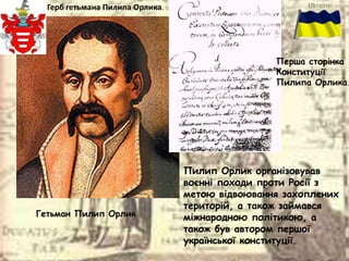 Гетьман Пилип Орлик
Герб гетьмана Пилипа Орлика.
Перша сторінка
Конституції
Пилипа Орлика.
Пилип Орлик організовував
воєнні походи проти Росії з
метою відвоювання захоплених
територій, а також займався
міжнародною політикою, а
також був автором першої
української конституції.
 