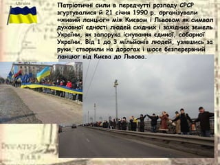 Патріотичні сили в передчутті розпаду СРСР
згуртувалися й 21 січня 1990 р. організували
«живий ланцюг» між Києвом і Львовом як символ
духовної єдності людей східних і західних земель
України, як запорука існування єдиної, соборної
України. Від 1 до 3 мільйонів людей, узявшись за
руки, створили на дорогах і шосе безперервний
ланцюг від Києва до Львова.
 