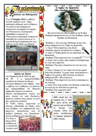 ΢ηηξ 17 Νξέμβοε 2014 μη μαζεηέξ
ηςκ δύμ ημεμάηςκ ηεξ Γ΄ ηάλεξ
μνγάκςζακ εθδήιςζε, θαηα ηε δηάνθεηα
ηεξ μπμίαξ έγηκακ ακαθμνά ζηα
γεγμκόηα θαη ζηε ζεμαζία ηςκ εμενώκ
ημο Πμιοηεπκείμο. ΢ογθεθνημέκα,
πνμβιήζεθε ημ πνμκηθό ημο
Πμιοηεπκείμο, αθμύζηεθακ πμηήμαηα θαη
ηναγμύδηα θαη ε γημνηή έθιεηζε με ηε
μμοζηθή ζεαηνηθή πανάζηαζε από ημοξ
μαζεηέξ ηεξ Γ2 «Φίιμη θαη αδέιθηα».
Σεκ Παναζθεοή 28-11-2014 θαη ώνα
09: 45 π. μ., πναγμαημπμηήζεθε
εθπαηδεοηηθή επίζθερε ζημ ζέαηνμ
«Ακηηγόκε Βαιάθμο» ζηεκ Καβάια, όπμο
μη μαζεηέξ θαη μη μαζήηνηεξ ημο ζπμιείμο
μαξ παναθμιμύζεζακ ηεκ ζεαηνηθή
πανάζηαζε «΢πμιείμ γηα θιόμοκ».
Έλοπκα θακηαζμαγμνηθέξ εηθόκεξ, έκα
άνηημ ζθεκηθό θαη θαιά δμοιεμέκεξ
ενμεκείεξ θένδηζακ όπςξ θάκεθε ημ θμηκό
μαξ, μηθνμύξ θαη μεγάιμοξ!
Σα παηδηά, θονίςξ, ζομμεηείπακ με
ηδηαίηενμ εκζμοζηαζμό θαη ζένμε, όπμο
ημοξ δεηήζεθε, είηε εκζαννύκμκηαξ ημοξ
ήνςεξ,είηε πνμηνέπμκηαξ ημοξ κα
πνάλμοκ ακαιόγςξ, είηε δεηςθναογά-
δμκηαξ ζοκζήμαηα, είηε ηναγμοδώκηαξ.
΢ημ ηέιμξ μη
ήνςεξ πάκηα
θενδίδμοκ θαη
ημ παηπκίδη δεκ
ηειεηώκεη πμηέ!
»
Μηα ζοκέκηεολε πμο πήνε ε μαζήηνηα ηεξ Β ηάλεξ
Θεμδώνα Καναμακιή από ημκ θμ ΢ίμμ Θεόδςνμ, πνώεκ
πνόεδνμ ηεξ Μεζμιαθηάξ
-Θεμδώνα: θ. ΢ίμμ γεηα ζαξ, ζα ζέιαμε κα μαξ πείηε
θάπμηα πνάγμαηα γηα ημκ Σύμβμ ηεξ Αμθίπμιεξ.
-θ. ΢ίμμξ: Πμιύ εοπανίζηςξ, ζαξ αθμύς.
-Θεμδώνα: Ανπηθά, πμύ βνίζθεηαη ημ μκεμείμ;
-θ. ΢ίμμξ: Ο Σύμβμξ βνίζθεηαη ζημ αγνόθηεμα ηεξ
Μεζμιαθηάξ.
-Θεμδώνα: Πόζμ ζεμακηηθά είκαη ηα εονύμαηα;
-θ. ΢ίμμξ: Από ηα μέπνη ηώνα εονύμαηα θαηαιαβαίκμομε
όηη είκαη πμιύ ζεμακηηθό.
-Θεμδώνα: Πώξ ήηακ ε Αμθίπμιε ηόηε θαη πώξ είκαη
ηώνα;
-θ. ΢ίμμξ: Ξένμομε όηη ηεκ επμπή εθείκε ήηακ ανπαία
πόιε πμιύ ζπμοδαία. Σμ πςνηό ηώνα, όπμο βνίζθεηαη μ
Σύμβμξ είκαη μηθνό με 300 θαημίθμοξ θαη δέπεηαη
θαζεμενηκά 400 – 500 επηζθέπηεξ.
-Θεμδώνα: Πόζμ ζεμακηηθή είκαη αοηή ε ακαθάιορε γηα
ηεκ πενημπή;
-θ. ΢ίμμξ: Γίκαη πμιύ μεγάιε, γηαηί ζα δώζεη μεγάιε αλία
ζημ κμμό μαξ θαη ηδηαίηενα ζημ πςνηό μαξ.
-Θεμδώνα: ΢αξ εοπανηζηώ πμιύ!
Κάζε επμπή έπεη ηεκ
μμμνθηά ηεξ, γη' αοηό
θη εμείξ θέημξ ζημ
ζπμιείμ μαξ θηηάλαμε
ημ δέκηνμ ηςκ
επμπώκ, πάκς ζημ
μπμίμ ημπμζεημύμε
ηα όμμνθα πνάγμαηα
θάζε επμπήξ!
 