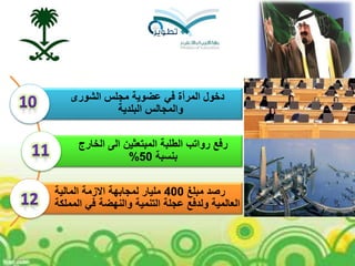 ‫الشورى‬ ‫مجلس‬ ‫عضوية‬ ‫في‬ ‫المرأة‬ ‫دخول‬
‫البلدية‬ ‫والمجالس‬
‫الخارج‬ ‫الى‬ ‫المبتعثين‬ ‫الطلبة‬ ‫رواتب‬ ‫رفع‬
‫بنسبة‬50%
‫مبلغ‬ ‫رصد‬400‫المالية‬ ‫االزمة‬ ‫لمجابهة‬ ‫مليار‬
‫المملكة‬ ‫في‬ ‫والنهضة‬ ‫التنمية‬ ‫عجلة‬ ‫ولدفع‬ ‫العالمية‬
 