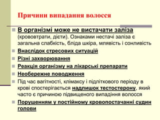 Причини випадання волосся
 В організмі може не вистачати заліза
(крововтрати, дієти). Ознаками нестачі заліза є
загальна слабкість, бліда шкіра, млявість і сонливість
 Внаслідок стресових ситуацій
 Різні захворювання
 Реакція організму на лікарські препарати
 Необережне поводження
 Під час вагітності, клімаксу і підліткового періоду в
крові спостерігається надлишок тестостерону, який
часто є причиною підвищеного випадіння волосся
 Порушенням у постійному кровопостачанні судин
голови
 