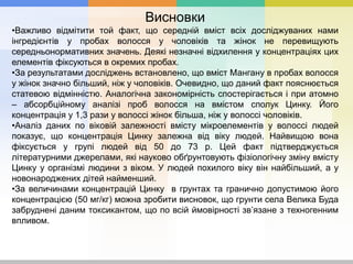 Висновки
•Важливо відмітити той факт, що середній вміст всіх досліджуваних нами
інгредієнтів у пробах волосся у чоловіків та жінок не перевищують
середньонормативних значень. Деякі незначні відхилення у концентраціях цих
елементів фіксуються в окремих пробах.
•За результатами досліджень встановлено, що вміст Мангану в пробах волосся
у жінок значно більший, ніж у чоловіків. Очевидно, що даний факт пояснюється
статевою відмінністю. Аналогічна закономірність спостерігається і при атомно
– абсорбційному аналізі проб волосся на вмістом сполук Цинку. Його
концентрація у 1,3 рази у волоссі жінок більша, ніж у волоссі чоловіків.
•Аналіз даних по віковій залежності вмісту мікроелементів у волоссі людей
показує, що концентрація Цинку залежна від віку людей. Найвищою вона
фіксується у групі людей від 50 до 73 р. Цей факт підтверджується
літературними джерелами, які науково обґрунтовують фізіологічну зміну вмісту
Цинку у організмі людини з віком. У людей похилого віку він найбільший, а у
новонароджених дітей найменший.
•За величинами концентрацій Цинку в грунтах та гранично допустимою його
концентрацією (50 мг/кг) можна зробити висновок, що грунти села Велика Буда
забруднені даним токсикантом, що по всій ймовірності зв’язане з техногенним
впливом.
 