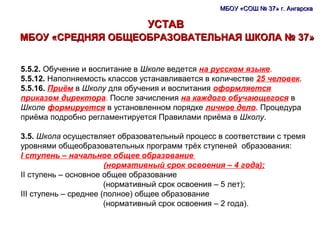 МБОУ «СОШ № 37» г. АнгарскаМБОУ «СОШ № 37» г. Ангарска
УСТАВУСТАВ
МБОУ «СРЕДНЯЯ ОБЩЕОБРАЗОВАТЕЛЬНАЯ ШКОЛА № 37»МБОУ «СРЕДНЯЯ ОБЩЕОБРАЗОВАТЕЛЬНАЯ ШКОЛА № 37»
5.5.2. Обучение и воспитание в Школе ведется на русском языке.
5.5.12. Наполняемость классов устанавливается в количестве 25 человек.
5.5.16. Приём в Школу для обучения и воспитания оформляется
приказом директора. После зачисления на каждого обучающегося в
Школе формируется в установленном порядке личное дело. Процедура
приёма подробно регламентируется Правилами приёма в Школу.
3.5. Школа осуществляет образовательный процесс в соответствии с тремя
уровнями общеобразовательных программ трёх ступеней образования:
I ступень – начальное общее образование
(нормативный срок освоения – 4 года);
II ступень – основное общее образование
(нормативный срок освоения – 5 лет);
III ступень – среднее (полное) общее образование
(нормативный срок освоения – 2 года).
 