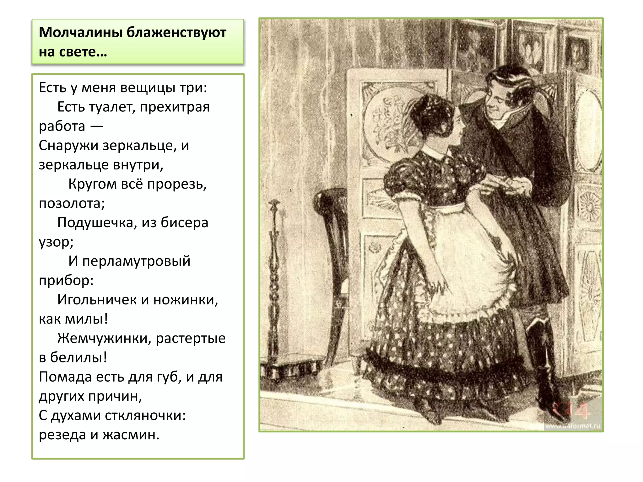 Молчалины блаженствуют
на свете…
Есть у меня вещицы три:
Есть туалет, прехитрая
работа —
Снаружи зеркальце, и
зеркальце внутри,
Кругом всё прорезь,
позолота;
Подушечка, из бисера
узор;
И перламутровый
прибор:
Игольничек и ножинки,
как милы!
Жемчужинки, растертые
в белилы!
Помада есть для губ, и для
других причин,
С духами сткляночки:
резеда и жасмин.
 