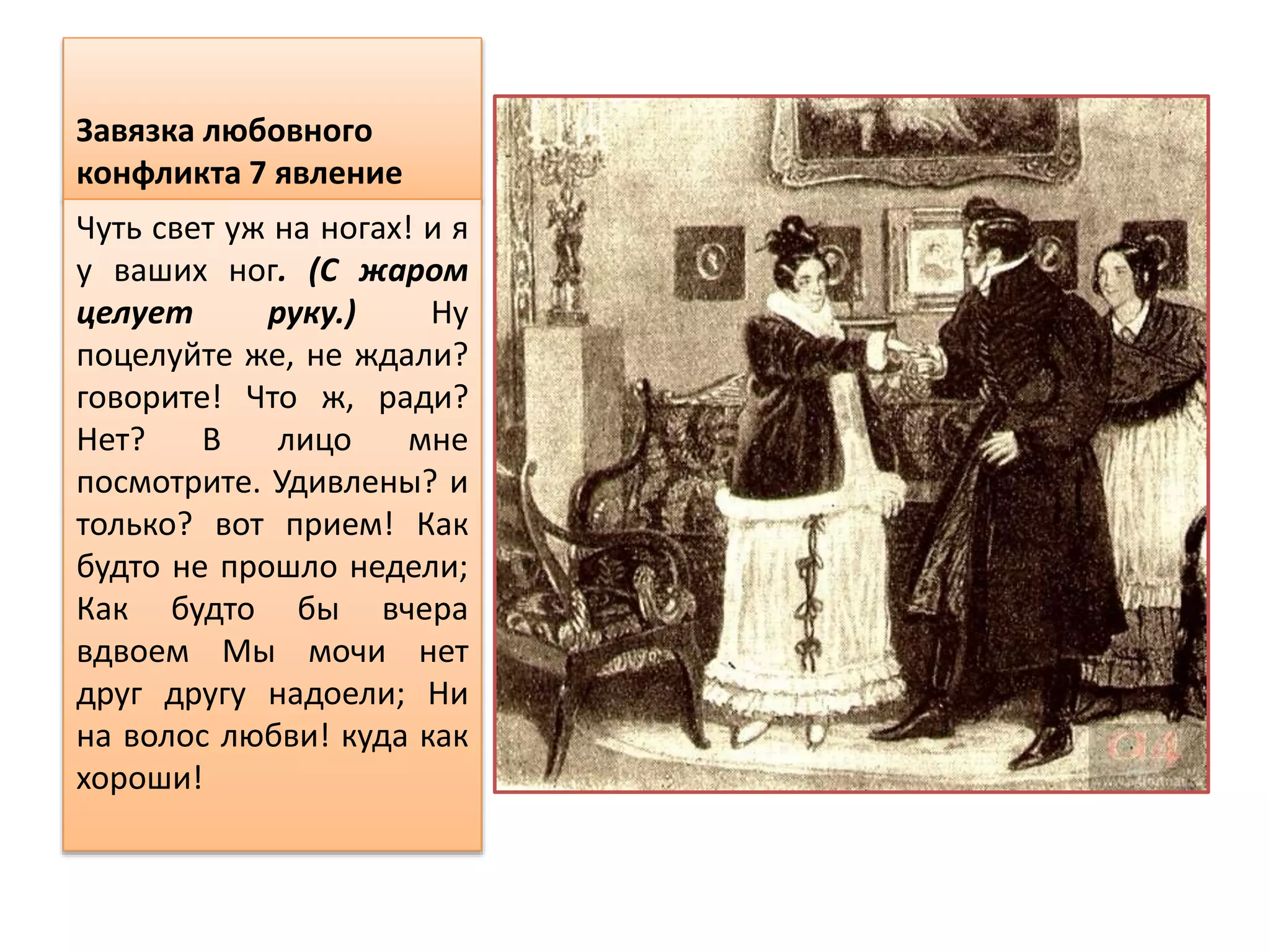 Завязка любовного
конфликта 7 явление
Чуть свет уж на ногах! и я
у ваших ног. (С жаром
целует руку.) Ну
поцелуйте же, не ждали?
говорите! Что ж, ради?
Нет? В лицо мне
посмотрите. Удивлены? и
только? вот прием! Как
будто не прошло недели;
Как будто бы вчера
вдвоем Мы мочи нет
друг другу надоели; Ни
на волос любви! куда как
хороши!
 