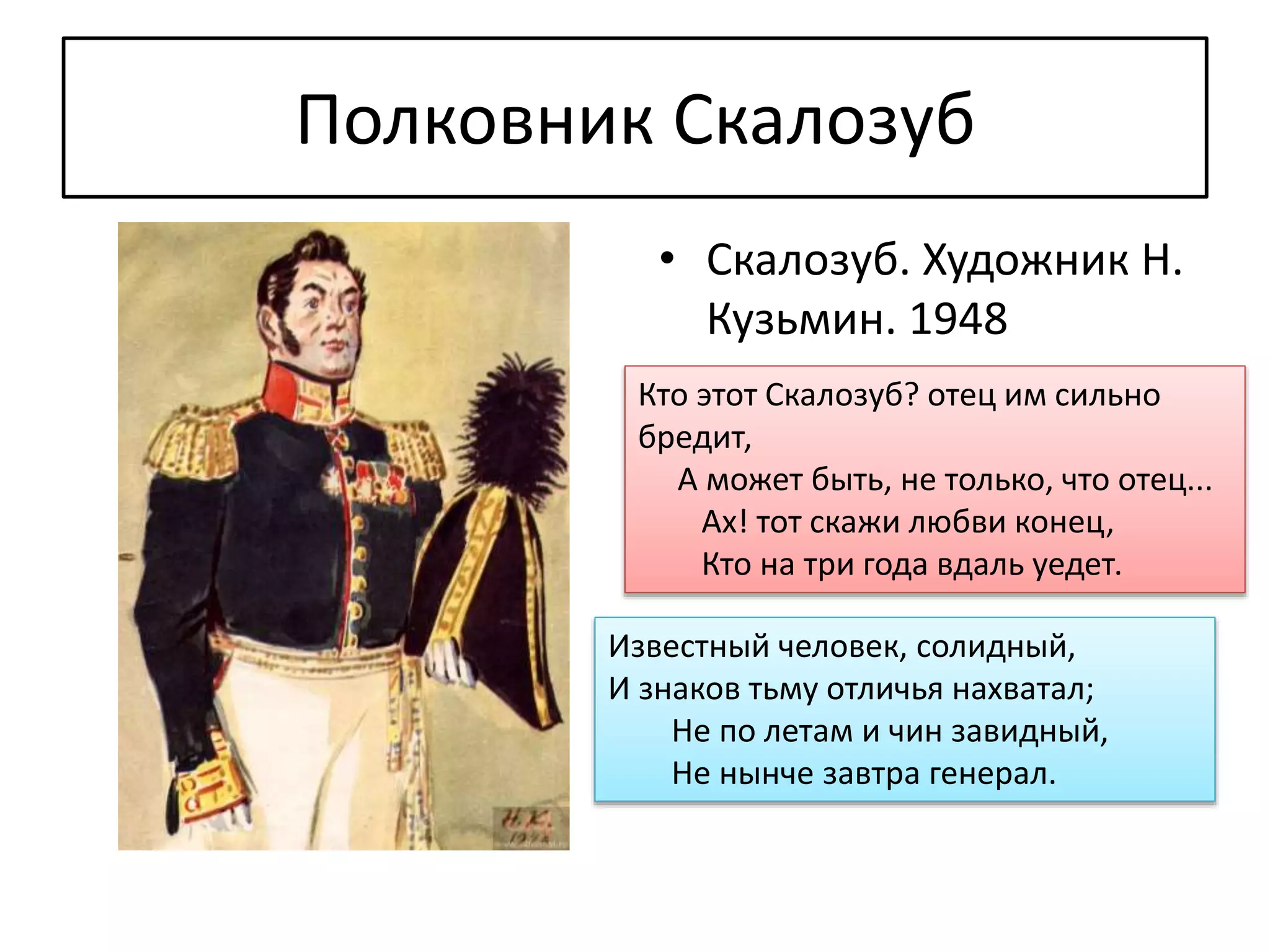 Полковник Скалозуб
• Скалозуб. Художник Н.
Кузьмин. 1948
Кто этот Скалозуб? отец им сильно
бредит,
А может быть, не только, что отец...
Ах! тот скажи любви конец,
Кто на три года вдаль уедет.
Известный человек, солидный,
И знаков тьму отличья нахватал;
Не по летам и чин завидный,
Не нынче завтра генерал.
 