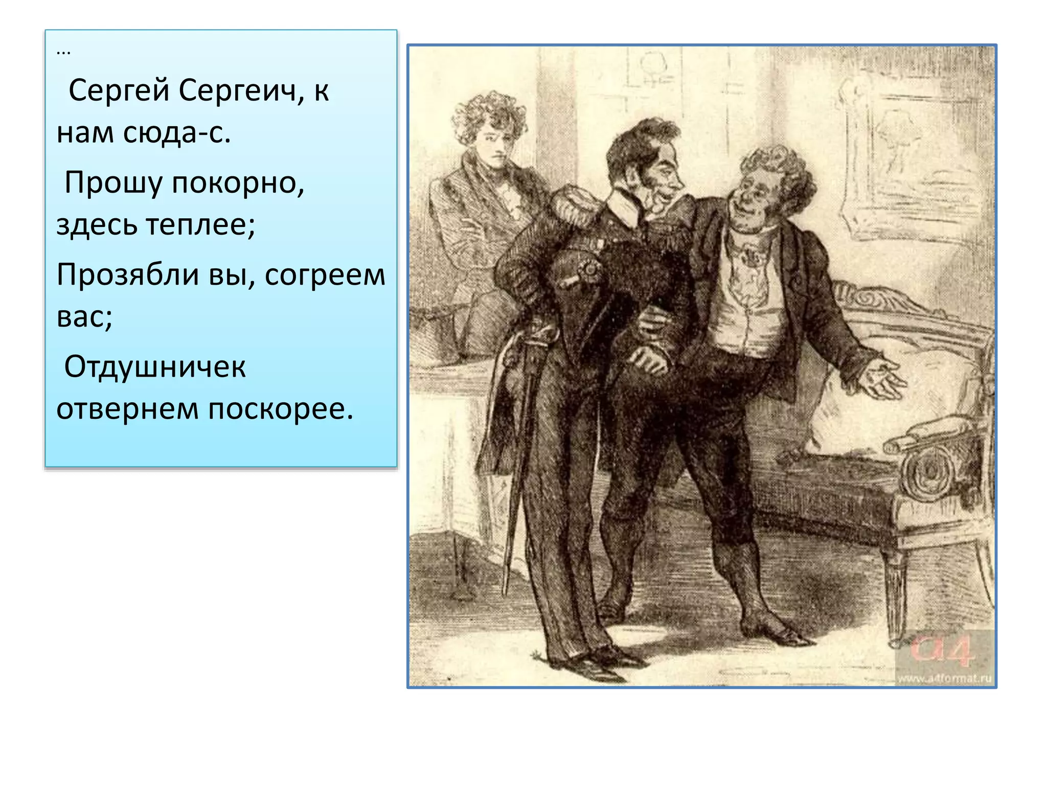 ...
Сергей Сергеич, к
нам сюда-с.
Прошу покорно,
здесь теплее;
Прозябли вы, согреем
вас;
Отдушничек
отвернем поскорее.
 