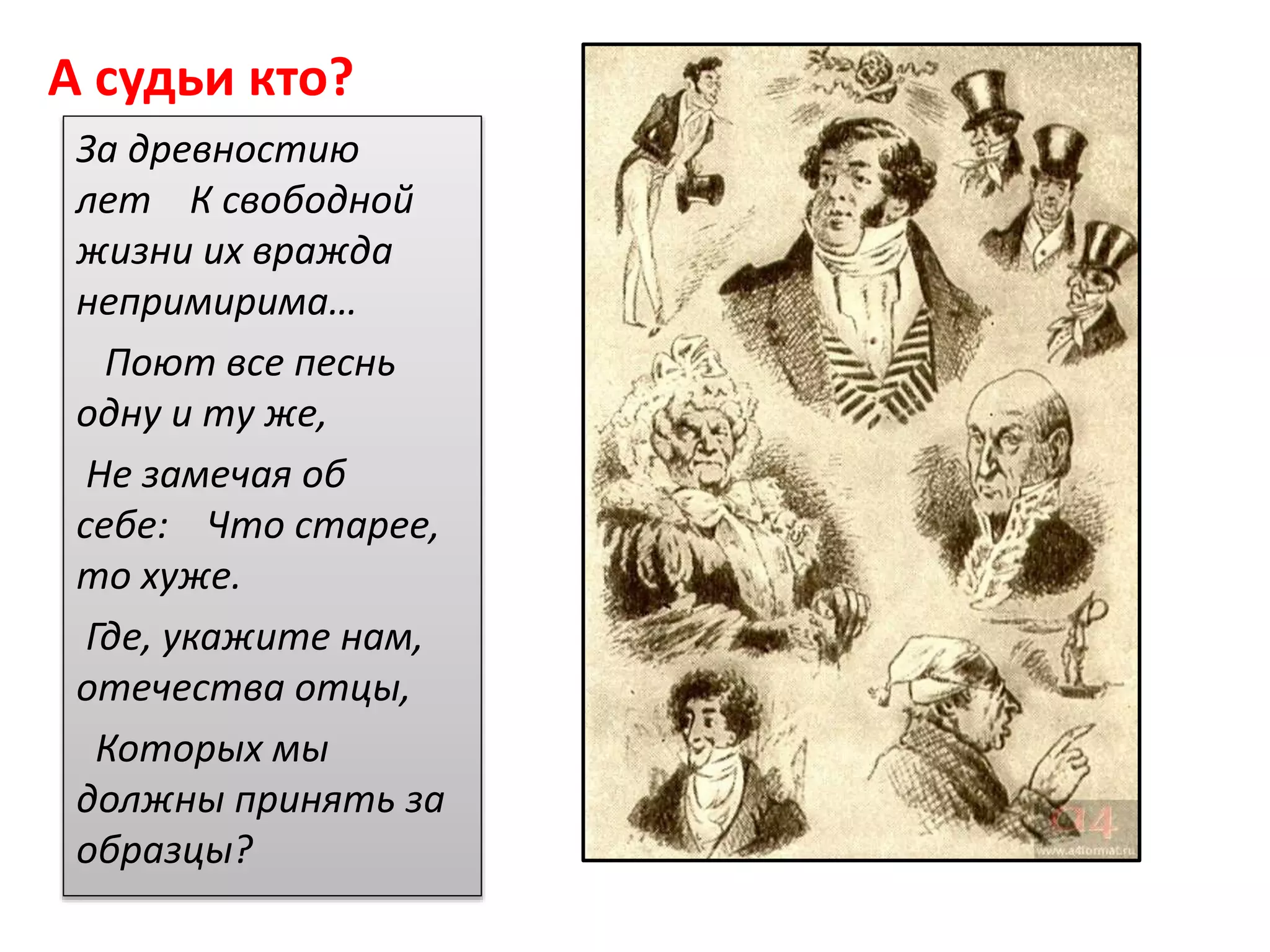 А судьи кто?
За древностию
лет К свободной
жизни их вражда
непримирима…
Поют все песнь
одну и ту же,
Не замечая об
себе: Что старее,
то хуже.
Где, укажите нам,
отечества отцы,
Которых мы
должны принять за
образцы?
 