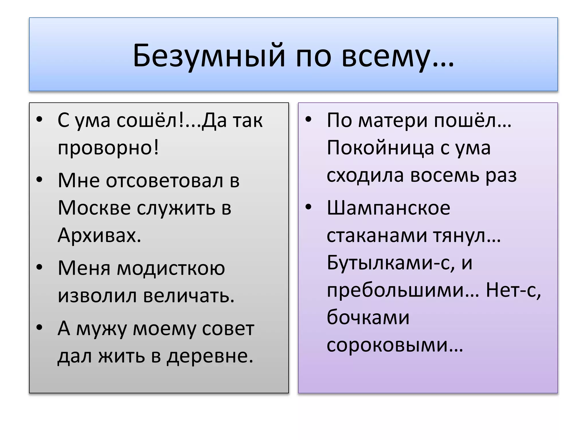 Безумный по всему…
• С ума сошёл!...Да так
проворно!
• Мне отсоветовал в
Москве служить в
Архивах.
• Меня модисткою
изволил величать.
• А мужу моему совет
дал жить в деревне.
• По матери пошёл…
Покойница с ума
сходила восемь раз
• Шампанское
стаканами тянул…
Бутылками-с, и
пребольшими… Нет-с,
бочками
сороковыми…
 