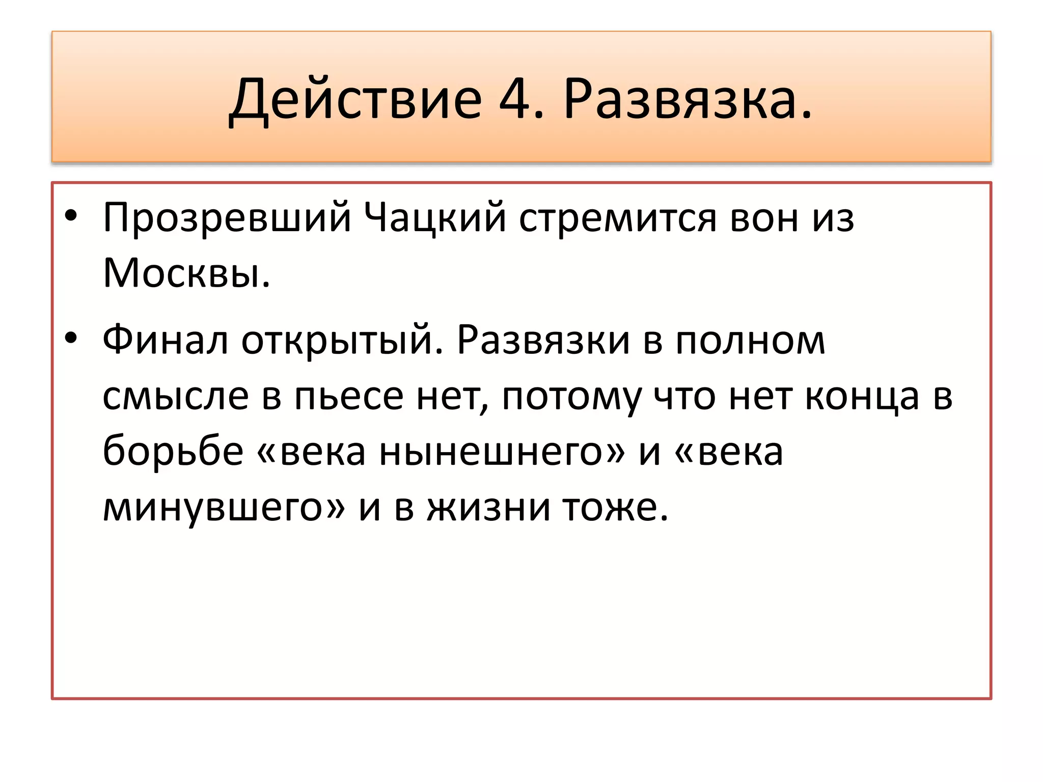Действие 4. Развязка.
• Прозревший Чацкий стремится вон из
Москвы.
• Финал открытый. Развязки в полном
смысле в пьесе нет, потому что нет конца в
борьбе «века нынешнего» и «века
минувшего» и в жизни тоже.
 