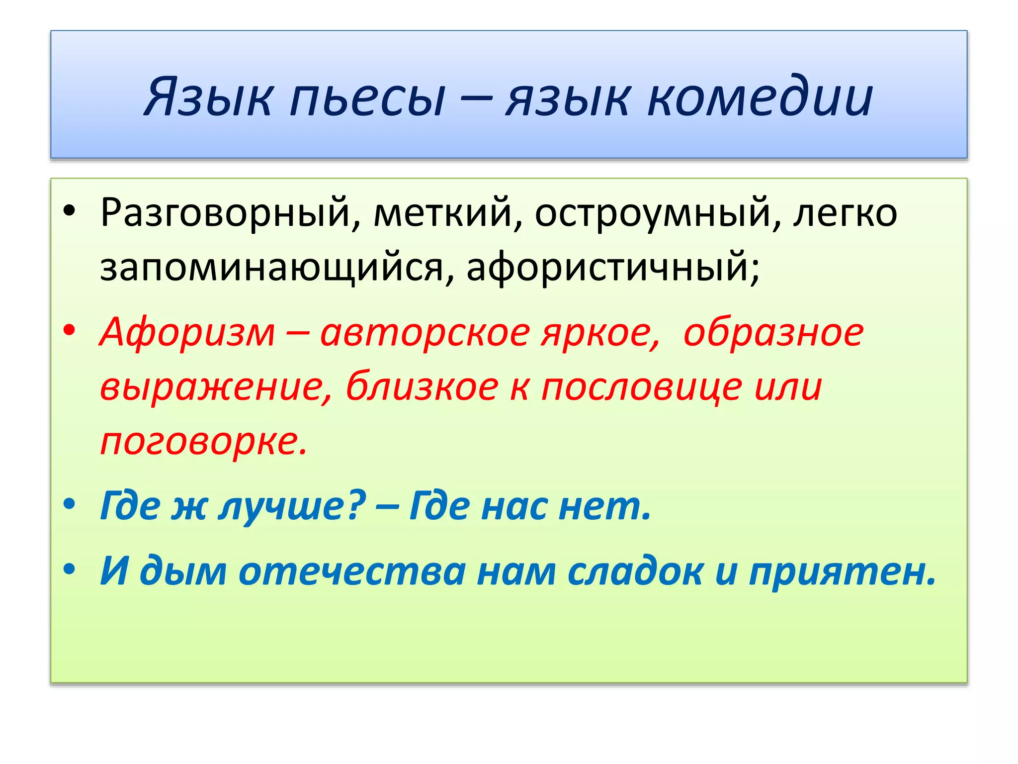 Язык пьесы – язык комедии
• Разговорный, меткий, остроумный, легко
запоминающийся, афористичный;
• Афоризм – авторское яркое, образное
выражение, близкое к пословице или
поговорке.
• Где ж лучше? – Где нас нет.
• И дым отечества нам сладок и приятен.
 