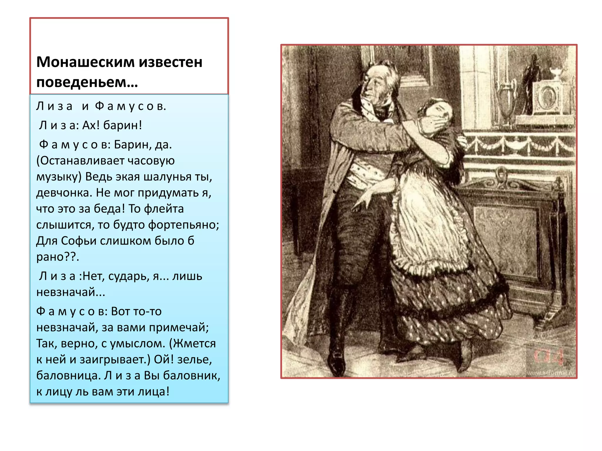 Монашеским известен
поведеньем…
Л и з а и Ф а м у с о в.
Л и з а: Ах! барин!
Ф а м у с о в: Барин, да.
(Останавливает часовую
музыку) Ведь экая шалунья ты,
девчонка. Не мог придумать я,
что это за беда! То флейта
слышится, то будто фортепьяно;
Для Софьи слишком было б
рано??.
Л и з а :Нет, сударь, я... лишь
невзначай...
Ф а м у с о в: Вот то-то
невзначай, за вами примечай;
Так, верно, с умыслом. (Жмется
к ней и заигрывает.) Ой! зелье,
баловница. Л и з а Вы баловник,
к лицу ль вам эти лица!
 