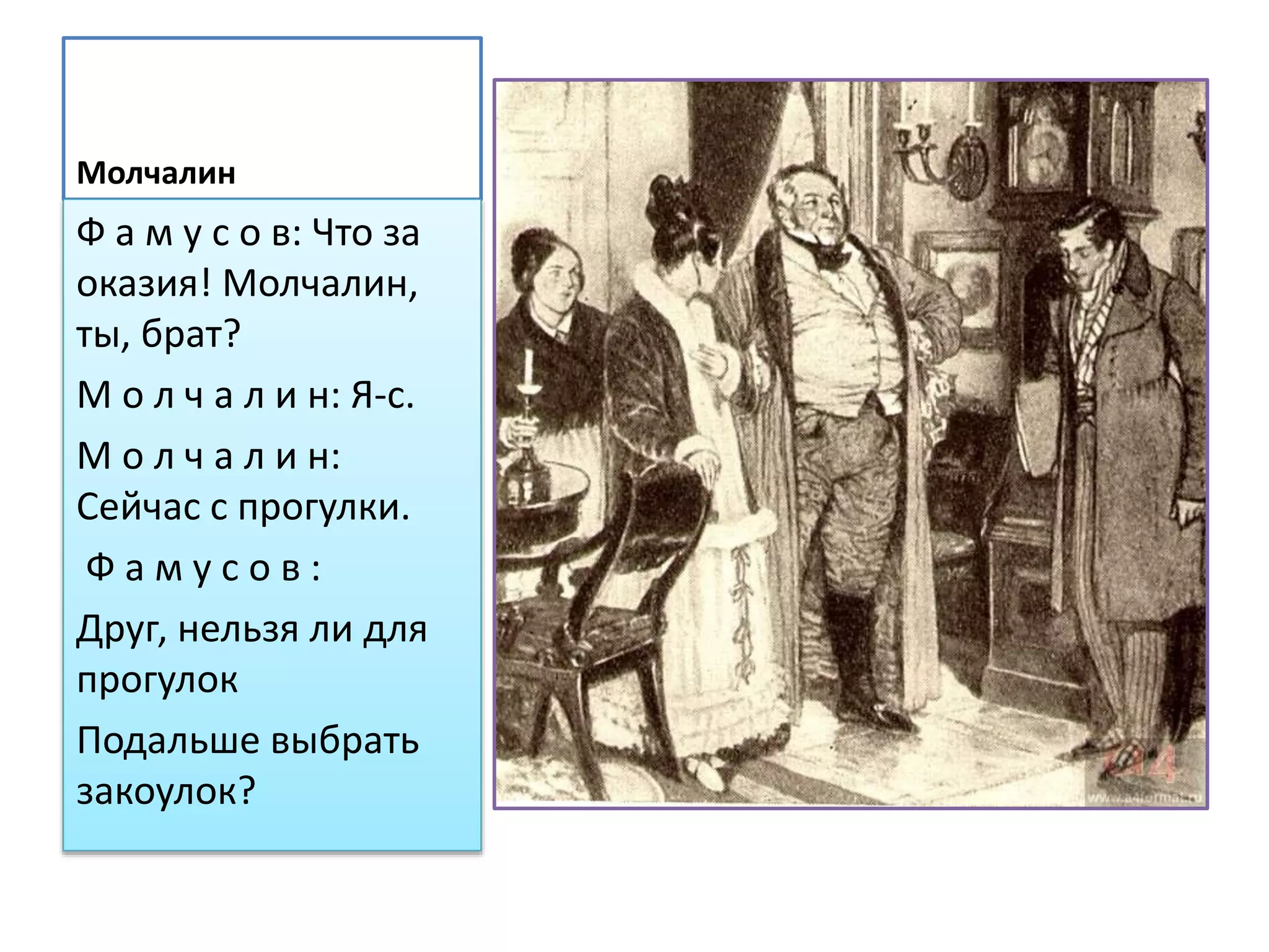 Молчалин
Ф а м у с о в: Что за
оказия! Молчалин,
ты, брат?
М о л ч а л и н: Я-с.
М о л ч а л и н:
Сейчас с прогулки.
Ф а м у с о в :
Друг, нельзя ли для
прогулок
Подальше выбрать
закоулок?
 