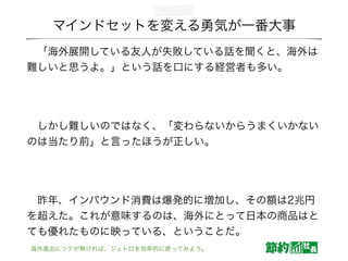 マインドセットを変える勇気が一番大事
 「海外展開している友人が失敗している話を聞くと、海外は
難しいと思うよ。」という話を口にする経営者も多い。
!
 しかし難しいのではなく、「変わらないからうまくいかない
のは当たり前」と言ったほうが正しい。
!
 昨年、インバウンド消費は爆発的に増加し、その額は2兆円
を超えた。これが意味するのは、海外にとって日本の商品はと
ても優れたものに映っている、ということだ。
海外進出にツテが無ければ、ジェトロを効率的に使ってみよう。
 