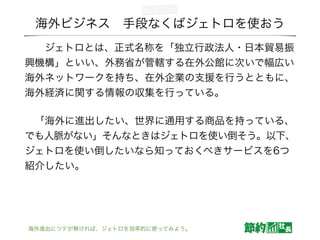 海外ビジネス 手段なくばジェトロを使おう
  ジェトロとは、正式名称を「独立行政法人・日本貿易振
興機構」といい、外務省が管轄する在外公館に次いで幅広い
海外ネットワークを持ち、在外企業の支援を行うとともに、
海外経済に関する情報の収集を行っている。
 「海外に進出したい、世界に通用する商品を持っている、
でも人脈がない」そんなときはジェトロを使い倒そう。以下、
ジェトロを使い倒したいなら知っておくべきサービスを6つ
紹介したい。
海外進出にツテが無ければ、ジェトロを効率的に使ってみよう。
 