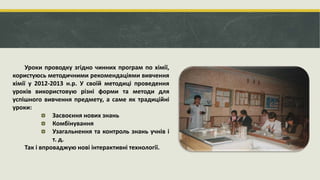 Уроки проводку згідно чинних програм по хімії,
користуюсь методичними рекомендаціями вивчення
хімії у 2012-2013 н.р. У своїй методиці проведення
уроків використовую різні форми та методи для
успішного вивчення предмету, а саме як традиційні
уроки:
Засвоєння нових знань
Комбінування
Узагальнення та контроль знань учнів і
т. д.
Так і впроваджую нові інтерактивні технології.
 
