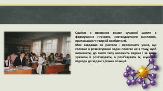 Однією з основних вимог сучасної школи є
формування гнучкого, нестандартного мислення,
притаманного творчій особистості.
Моє завдання як учителя - переконати учнів, що
головне в розв'язуванні задач полягає не в тому, щоб
визначити, до якого типу належить задача і за яким
зразком її розв'язувати, а розв'язувати їх, шукаючи
підходи до задачі з різних позицій.
 
