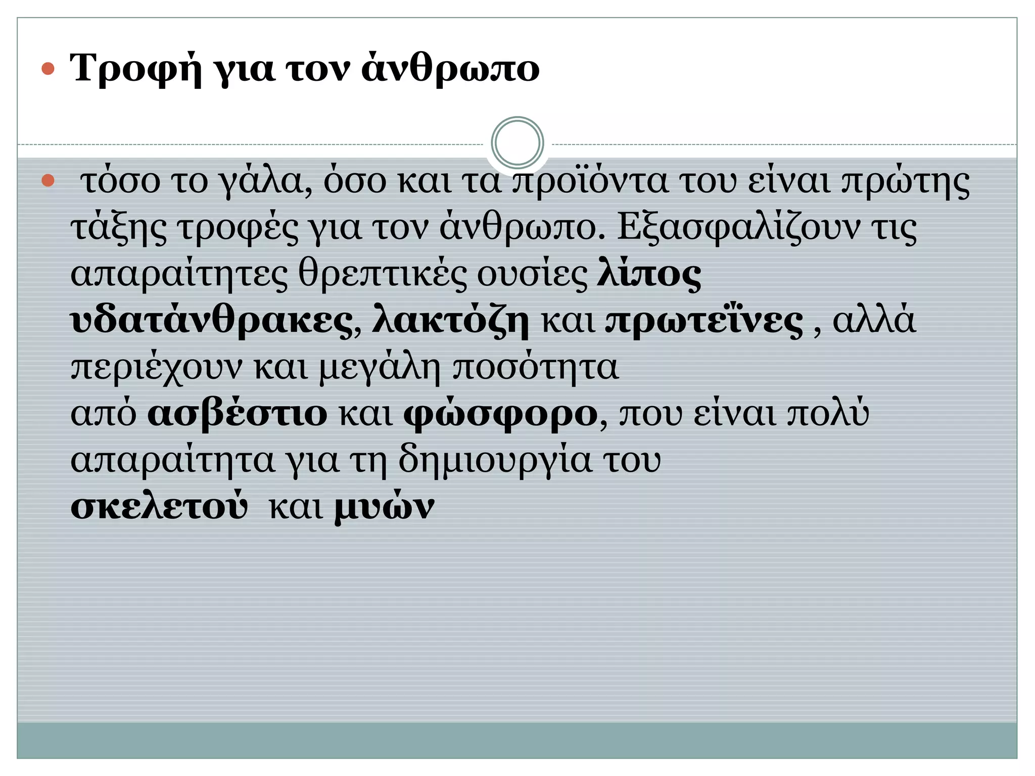  Τροφή για τον άνθρωπο
 τόσο το γάλα, όσο και τα προϊόντα του είναι πρώτης
τάξης τροφές για τον άνθρωπο. Εξασφαλίζουν τις
απαραίτητες θρεπτικές ουσίες λίπος
υδατάνθρακες, λακτόζη και πρωτεΐνες , αλλά
περιέχουν και μεγάλη ποσότητα
από ασβέστιο και φώσφορο, που είναι πολύ
απαραίτητα για τη δημιουργία του
σκελετού και μυών
 