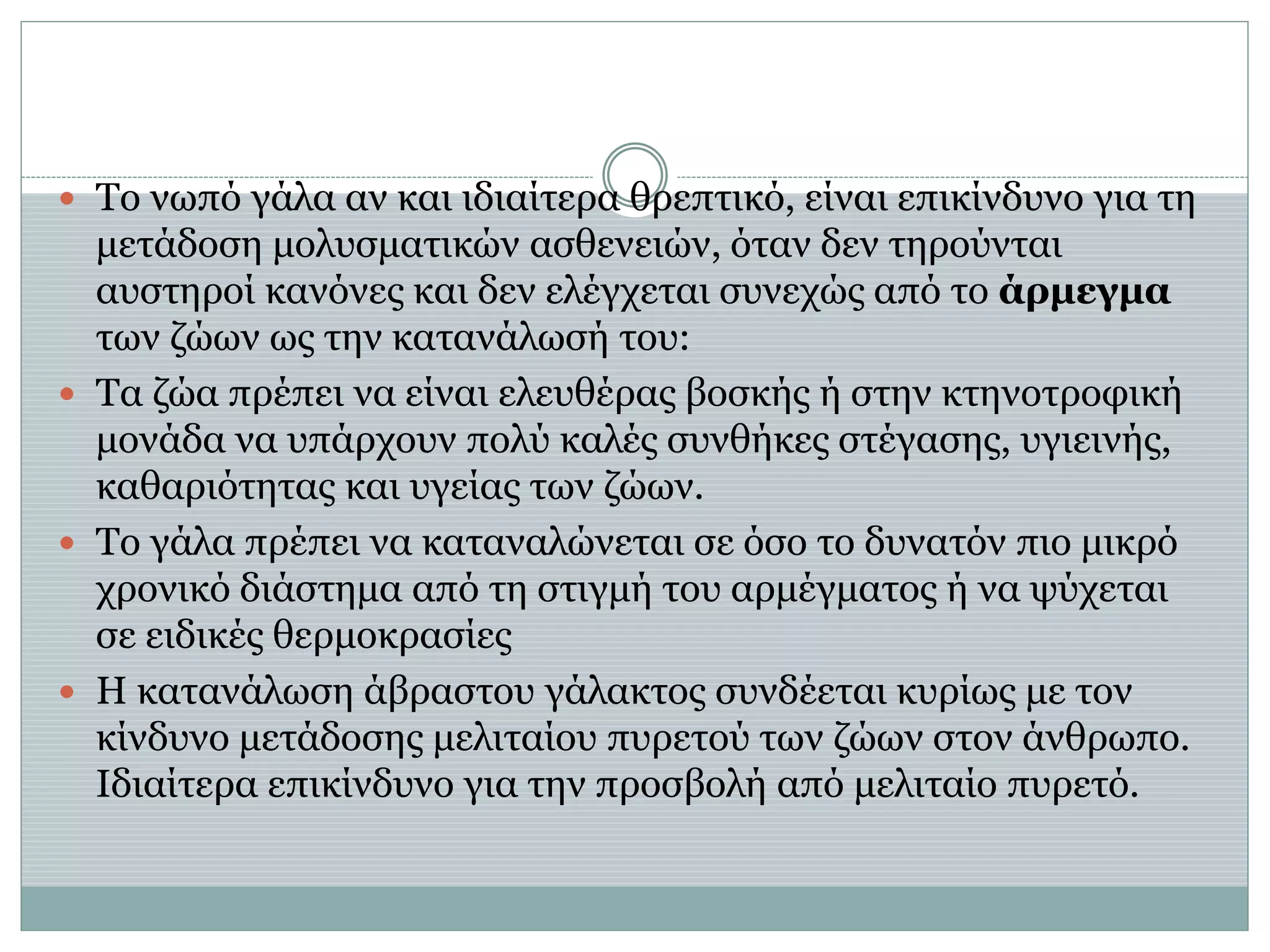  Το νωπό γάλα αν και ιδιαίτερα θρεπτικό, είναι επικίνδυνο για τη
μετάδοση μολυσματικών ασθενειών, όταν δεν τηρούνται
αυστηροί κανόνες και δεν ελέγχεται συνεχώς από το άρμεγμα
των ζώων ως την κατανάλωσή του:
 Τα ζώα πρέπει να είναι ελευθέρας βοσκής ή στην κτηνοτροφική
μονάδα να υπάρχουν πολύ καλές συνθήκες στέγασης, υγιεινής,
καθαριότητας και υγείας των ζώων.
 Το γάλα πρέπει να καταναλώνεται σε όσο το δυνατόν πιο μικρό
χρονικό διάστημα από τη στιγμή του αρμέγματος ή να ψύχεται
σε ειδικές θερμοκρασίες
 Η κατανάλωση άβραστου γάλακτος συνδέεται κυρίως με τον
κίνδυνο μετάδοσης μελιταίου πυρετού των ζώων στον άνθρωπο.
Ιδιαίτερα επικίνδυνο για την προσβολή από μελιταίο πυρετό.
 