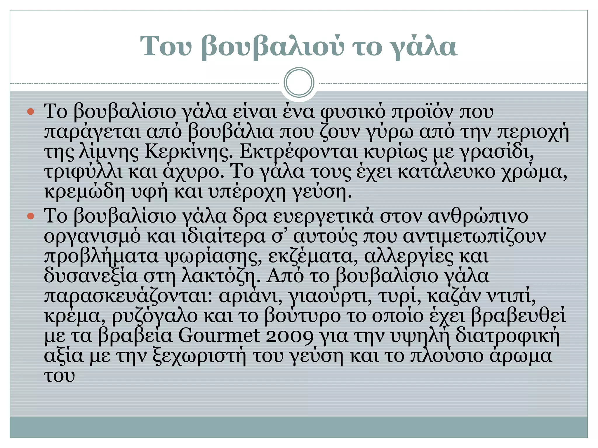 Του βουβαλιού το γάλα
 Το βουβαλίσιο γάλα είναι ένα φυσικό προϊόν που
παράγεται από βουβάλια που ζουν γύρω από την περιοχή
της λίμνης Κερκίνης. Εκτρέφονται κυρίως με γρασίδι,
τριφύλλι και άχυρο. Το γάλα τους έχει κατάλευκο χρώμα,
κρεμώδη υφή και υπέροχη γεύση.
 Το βουβαλίσιο γάλα δρα ευεργετικά στον ανθρώπινο
οργανισμό και ιδιαίτερα σ’ αυτούς που αντιμετωπίζουν
προβλήματα ψωρίασης, εκζέματα, αλλεργίες και
δυσανεξία στη λακτόζη. Από το βουβαλίσιο γάλα
παρασκευάζονται: αριάνι, γιαούρτι, τυρί, καζάν ντιπί,
κρέμα, ρυζόγαλο και το βούτυρο το οποίο έχει βραβευθεί
με τα βραβεία Gourmet 2009 για την υψηλή διατροφική
αξία με την ξεχωριστή του γεύση και το πλούσιο άρωμα
του
 