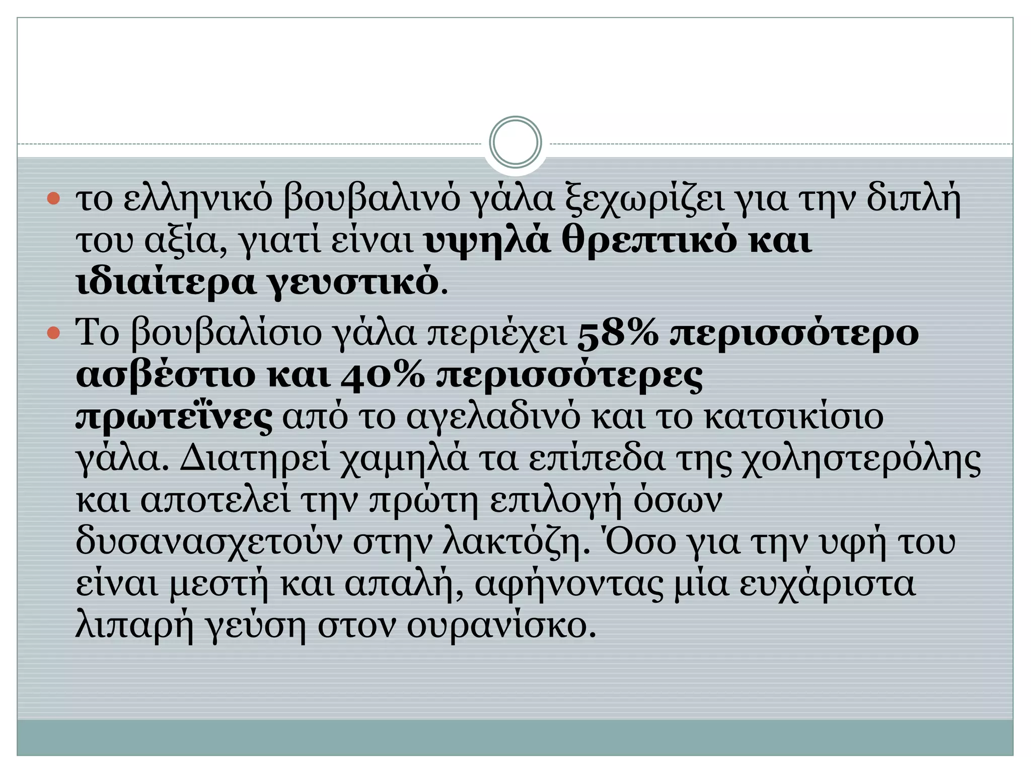  το ελληνικό βουβαλινό γάλα ξεχωρίζει για την διπλή
του αξία, γιατί είναι υψηλά θρεπτικό και
ιδιαίτερα γευστικό.
 Το βουβαλίσιο γάλα περιέχει 58% περισσότερο
ασβέστιο και 40% περισσότερες
πρωτεΐνες από το αγελαδινό και το κατσικίσιο
γάλα. Διατηρεί χαμηλά τα επίπεδα της χοληστερόλης
και αποτελεί την πρώτη επιλογή όσων
δυσανασχετούν στην λακτόζη. Όσο για την υφή του
είναι μεστή και απαλή, αφήνοντας μία ευχάριστα
λιπαρή γεύση στον ουρανίσκο.
 