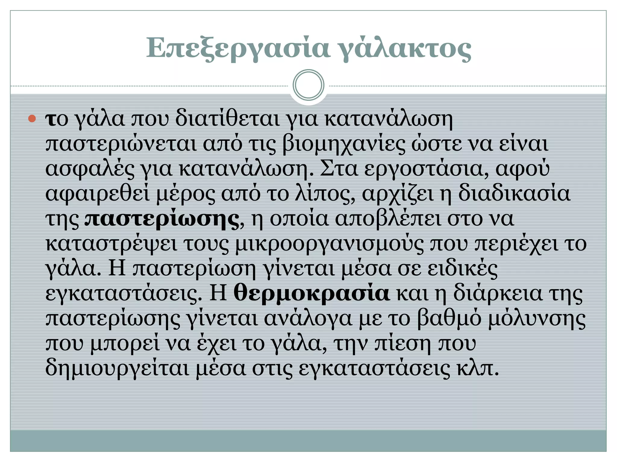 Επεξεργασία γάλακτος
 το γάλα που διατίθεται για κατανάλωση
παστεριώνεται από τις βιομηχανίες ώστε να είναι
ασφαλές για κατανάλωση. Στα εργοστάσια, αφού
αφαιρεθεί μέρος από το λίπος, αρχίζει η διαδικασία
της παστερίωσης, η οποία αποβλέπει στο να
καταστρέψει τους μικροοργανισμούς που περιέχει το
γάλα. Η παστερίωση γίνεται μέσα σε ειδικές
εγκαταστάσεις. Η θερμοκρασία και η διάρκεια της
παστερίωσης γίνεται ανάλογα με το βαθμό μόλυνσης
που μπορεί να έχει το γάλα, την πίεση που
δημιουργείται μέσα στις εγκαταστάσεις κλπ.
 
