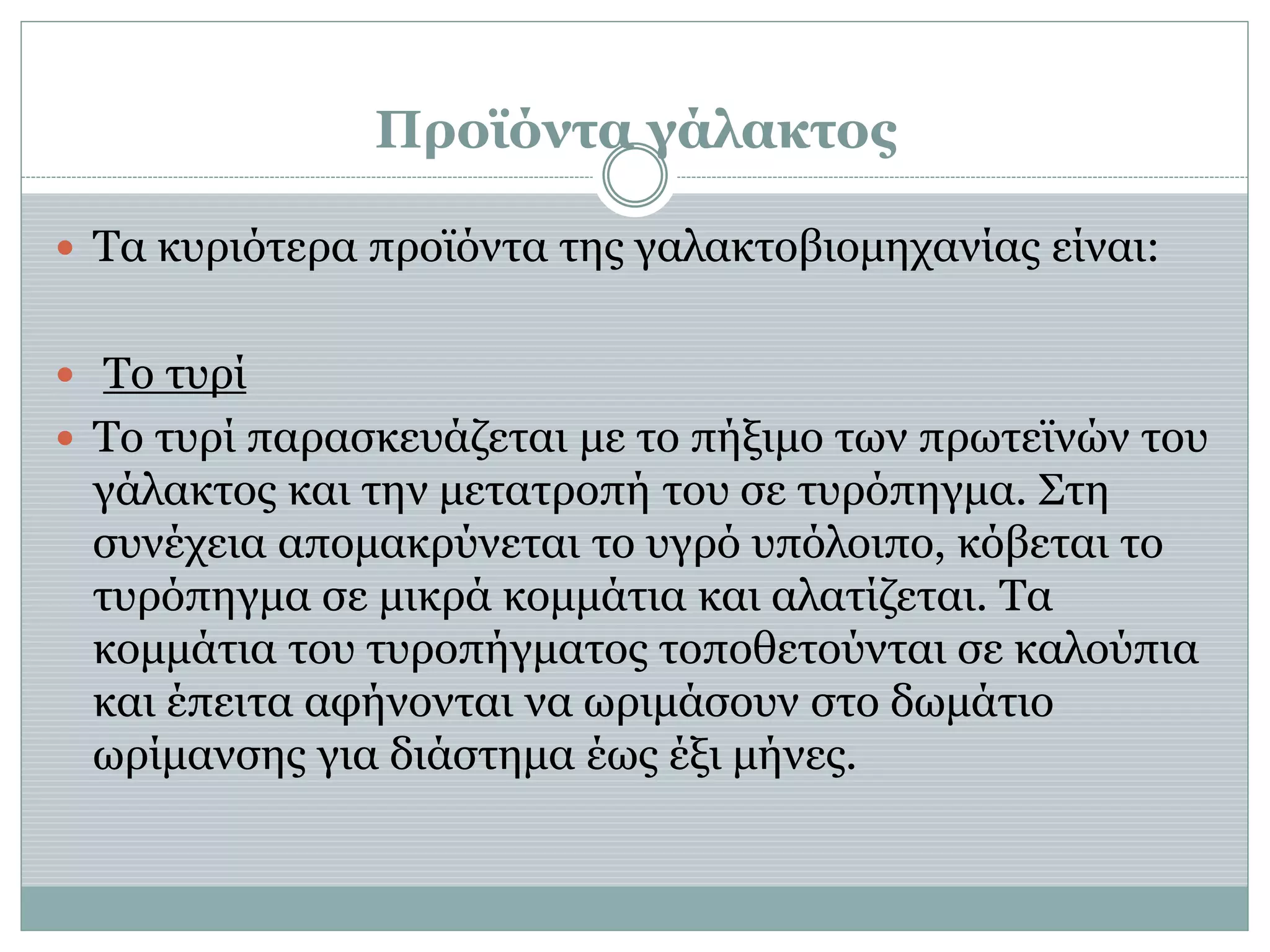 Προϊόντα γάλακτος
 Τα κυριότερα προϊόντα της γαλακτοβιομηχανίας είναι:
 Το τυρί
 Το τυρί παρασκευάζεται με το πήξιμο των πρωτεϊνών του
γάλακτος και την μετατροπή του σε τυρόπηγμα. Στη
συνέχεια απομακρύνεται το υγρό υπόλοιπο, κόβεται το
τυρόπηγμα σε μικρά κομμάτια και αλατίζεται. Τα
κομμάτια του τυροπήγματος τοποθετούνται σε καλούπια
και έπειτα αφήνονται να ωριμάσουν στο δωμάτιο
ωρίμανσης για διάστημα έως έξι μήνες.
 