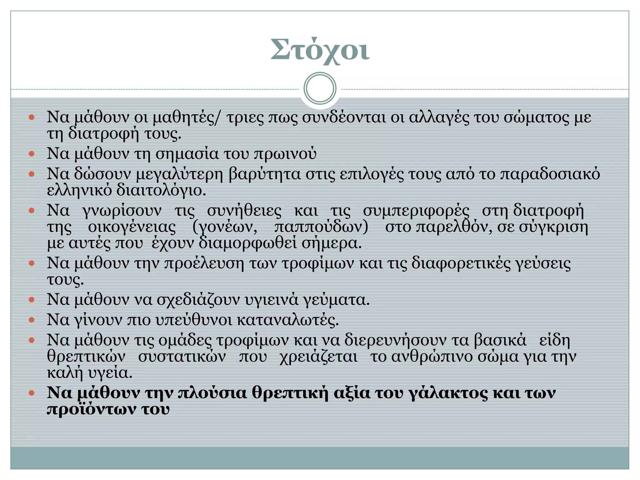 Στόχοι
 Να μάθουν οι μαθητές/ τριες πως συνδέονται οι αλλαγές του σώματος με
τη διατροφή τους.
 Να μάθουν τη σημασία του πρωινού
 Να δώσουν μεγαλύτερη βαρύτητα στις επιλογές τους από το παραδοσιακό
ελληνικό διαιτολόγιο.
 Να γνωρίσουν τις συνήθειες και τις συμπεριφορές στη διατροφή
της οικογένειας (γονέων, παππούδων) στο παρελθόν, σε σύγκριση
με αυτές που έχουν διαμορφωθεί σήμερα.
 Να μάθουν την προέλευση των τροφίμων και τις διαφορετικές γεύσεις
τους.
 Να μάθουν να σχεδιάζουν υγιεινά γεύματα.
 Να γίνουν πιο υπεύθυνοι καταναλωτές.
 Να μάθουν τις ομάδες τροφίμων και να διερευνήσουν τα βασικά είδη
θρεπτικών συστατικών που χρειάζεται το ανθρώπινο σώμα για την
καλή υγεία.
 Να μάθουν την πλούσια θρεπτική αξία του γάλακτος και των
προϊόντων του
 