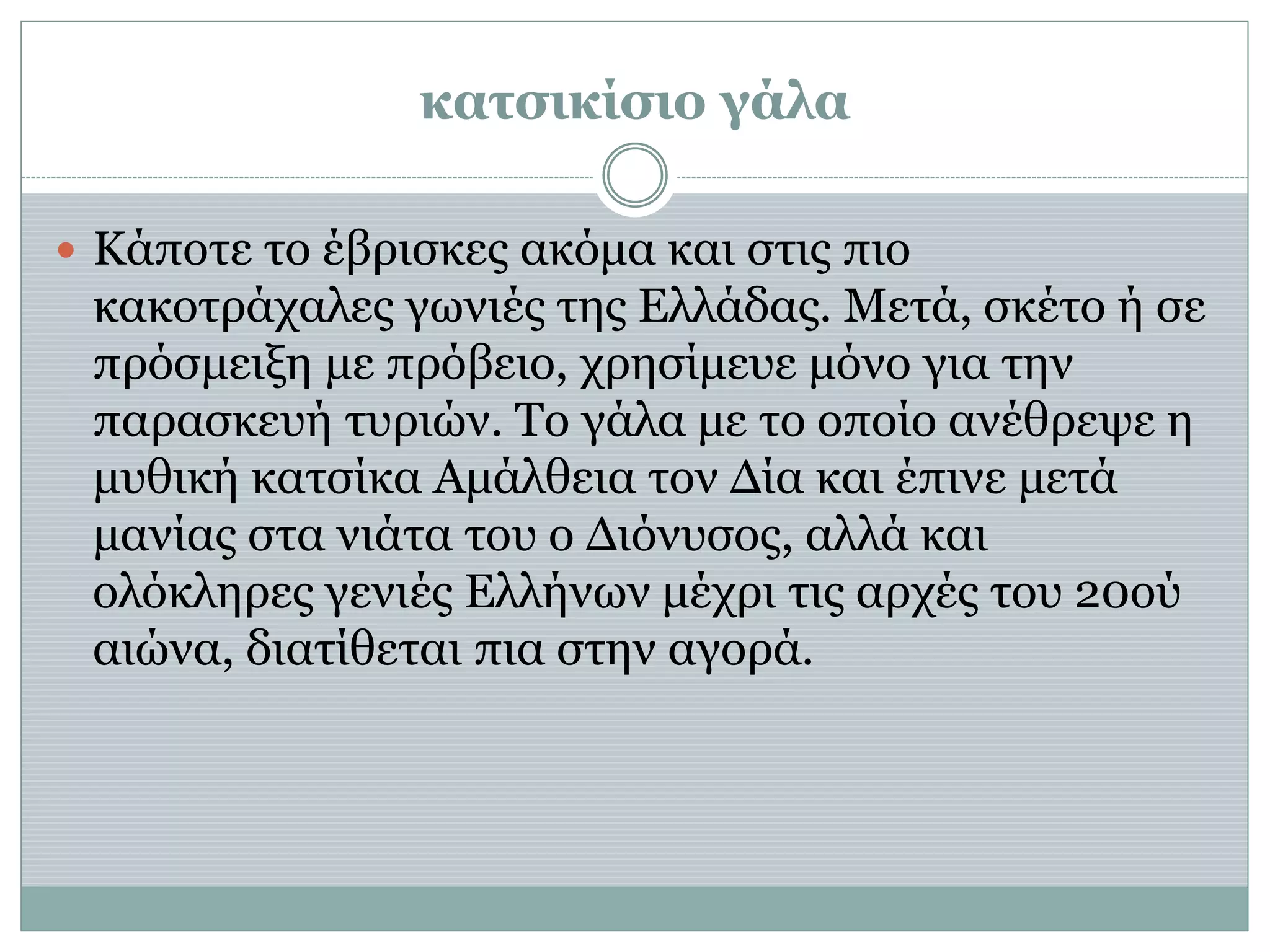 κατσικίσιο γάλα
 Κάποτε το έβρισκες ακόμα και στις πιο
κακοτράχαλες γωνιές της Ελλάδας. Μετά, σκέτο ή σε
πρόσμειξη με πρόβειο, χρησίμευε μόνο για την
παρασκευή τυριών. Το γάλα με το οποίο ανέθρεψε η
μυθική κατσίκα Αμάλθεια τον Δία και έπινε μετά
μανίας στα νιάτα του ο Διόνυσος, αλλά και
ολόκληρες γενιές Ελλήνων μέχρι τις αρχές του 20ού
αιώνα, διατίθεται πια στην αγορά.
 