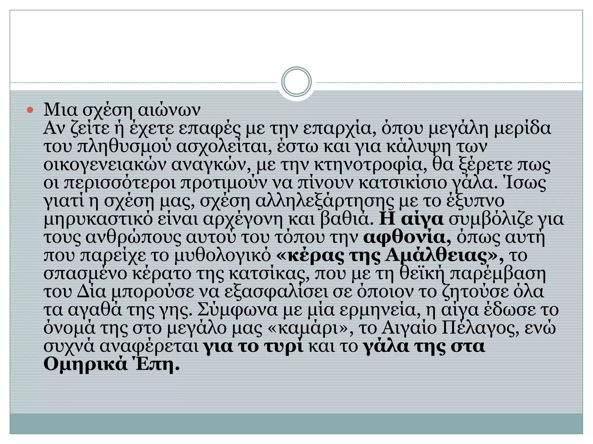  Μια σχέση αιώνων
Αν ζείτε ή έχετε επαφές με την επαρχία, όπου μεγάλη μερίδα
του πληθυσμού ασχολείται, έστω και για κάλυψη των
οικογενειακών αναγκών, με την κτηνοτροφία, θα ξέρετε πως
οι περισσότεροι προτιμούν να πίνουν κατσικίσιο γάλα. Ίσως
γιατί η σχέση μας, σχέση αλληλεξάρτησης με το έξυπνο
μηρυκαστικό είναι αρχέγονη και βαθιά. Η αίγα συμβόλιζε για
τους ανθρώπους αυτού του τόπου την αφθονία, όπως αυτή
που παρείχε το μυθολογικό «κέρας της Αμάλθειας», το
σπασμένο κέρατο της κατσίκας, που με τη θεϊκή παρέμβαση
του Δία μπορούσε να εξασφαλίσει σε όποιον το ζητούσε όλα
τα αγαθά της γης. Σύμφωνα με μία ερμηνεία, η αίγα έδωσε το
όνομά της στο μεγάλο μας «καμάρι», το Αιγαίο Πέλαγος, ενώ
συχνά αναφέρεται για το τυρί και το γάλα της στα
Oμηρικά Έπη.
 