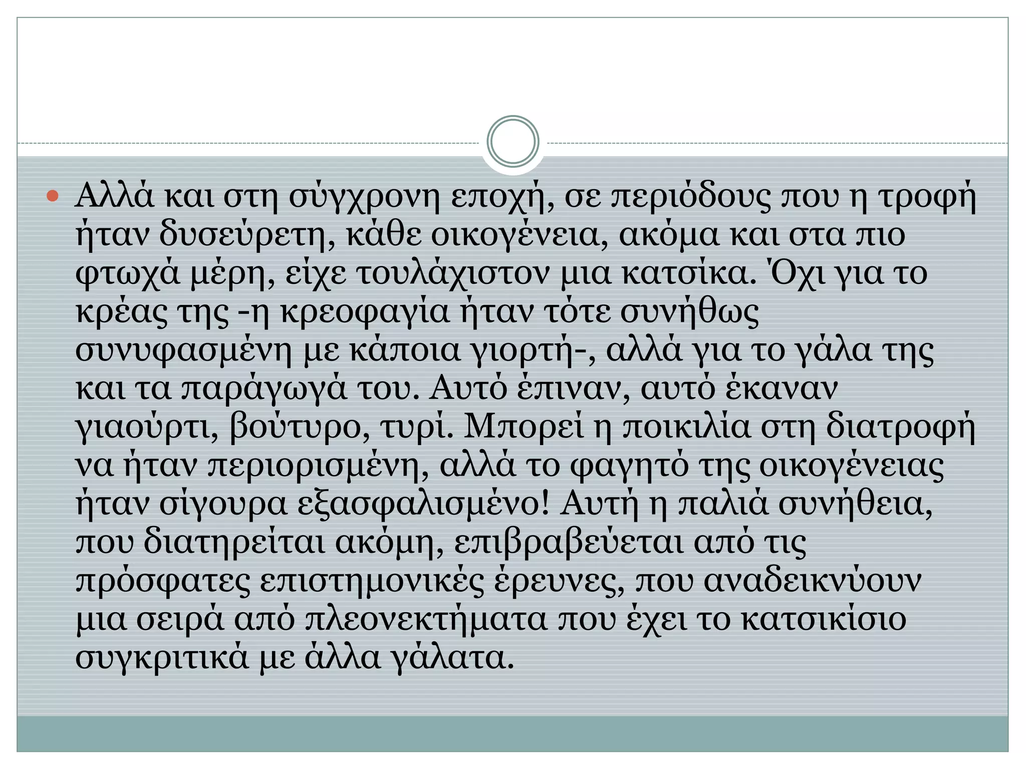  Αλλά και στη σύγχρονη εποχή, σε περιόδους που η τροφή
ήταν δυσεύρετη, κάθε οικογένεια, ακόμα και στα πιο
φτωχά μέρη, είχε τουλάχιστον μια κατσίκα. Όχι για το
κρέας της -η κρεοφαγία ήταν τότε συνήθως
συνυφασμένη με κάποια γιορτή-, αλλά για το γάλα της
και τα παράγωγά του. Αυτό έπιναν, αυτό έκαναν
γιαούρτι, βούτυρο, τυρί. Μπορεί η ποικιλία στη διατροφή
να ήταν περιορισμένη, αλλά το φαγητό της οικογένειας
ήταν σίγουρα εξασφαλισμένο! Αυτή η παλιά συνήθεια,
που διατηρείται ακόμη, επιβραβεύεται από τις
πρόσφατες επιστημονικές έρευνες, που αναδεικνύουν
μια σειρά από πλεονεκτήματα που έχει το κατσικίσιο
συγκριτικά με άλλα γάλατα.
 