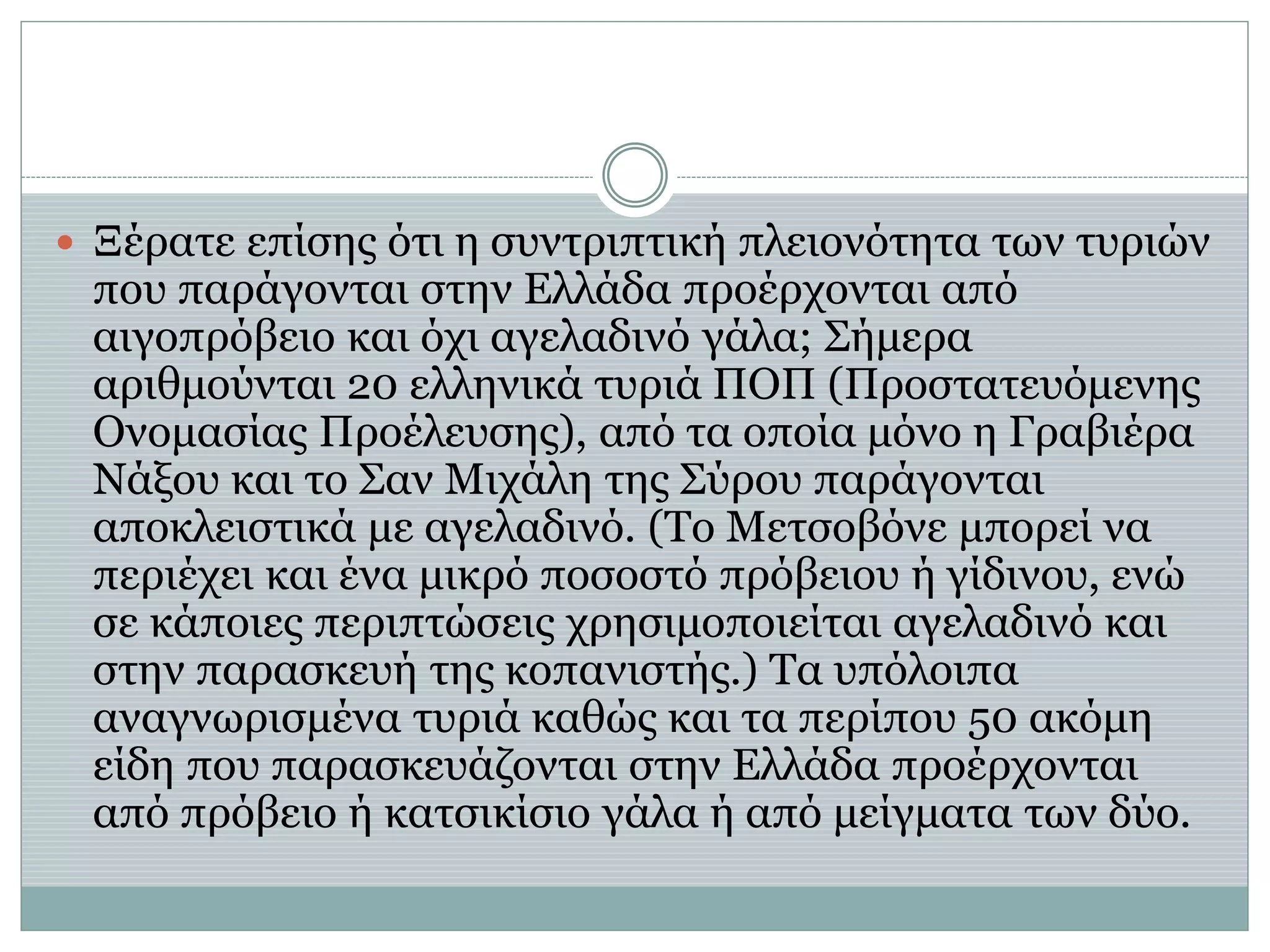  Ξέρατε επίσης ότι η συντριπτική πλειονότητα των τυριών
που παράγονται στην Ελλάδα προέρχονται από
αιγοπρόβειο και όχι αγελαδινό γάλα; Σήμερα
αριθμούνται 20 ελληνικά τυριά ΠOΠ (Προστατευόμενης
Oνομασίας Προέλευσης), από τα οποία μόνο η Γραβιέρα
Νάξου και το Σαν Μιχάλη της Σύρου παράγονται
αποκλειστικά με αγελαδινό. (Το Μετσοβόνε μπορεί να
περιέχει και ένα μικρό ποσοστό πρόβειου ή γίδινου, ενώ
σε κάποιες περιπτώσεις χρησιμοποιείται αγελαδινό και
στην παρασκευή της κοπανιστής.) Τα υπόλοιπα
αναγνωρισμένα τυριά καθώς και τα περίπου 50 ακόμη
είδη που παρασκευάζονται στην Ελλάδα προέρχονται
από πρόβειο ή κατσικίσιο γάλα ή από μείγματα των δύο.
 