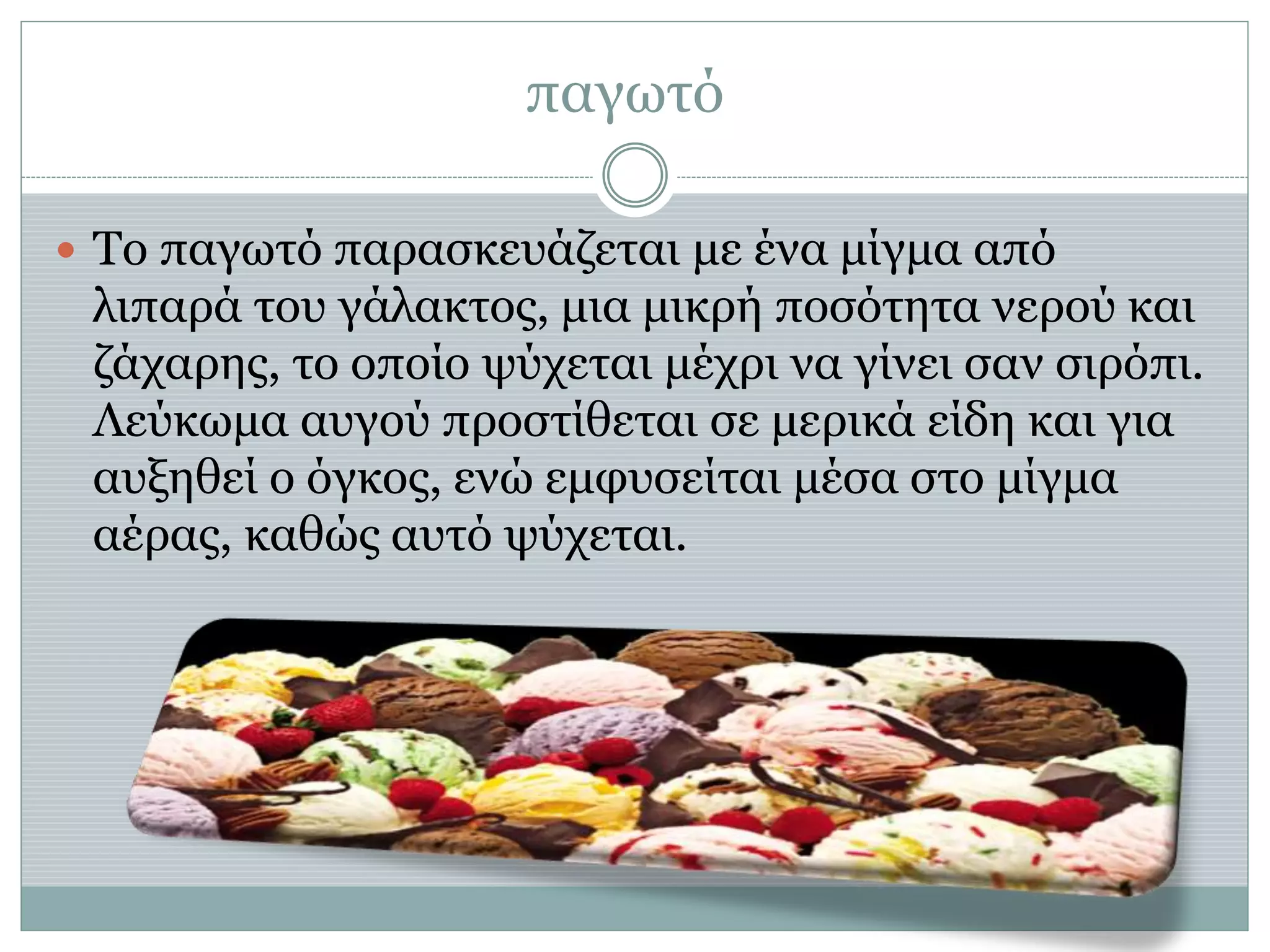 παγωτό
 Το παγωτό παρασκευάζεται με ένα μίγμα από
λιπαρά του γάλακτος, μια μικρή ποσότητα νερού και
ζάχαρης, το οποίο ψύχεται μέχρι να γίνει σαν σιρόπι.
Λεύκωμα αυγού προστίθεται σε μερικά είδη και για
αυξηθεί ο όγκος, ενώ εμφυσείται μέσα στο μίγμα
αέρας, καθώς αυτό ψύχεται.
 