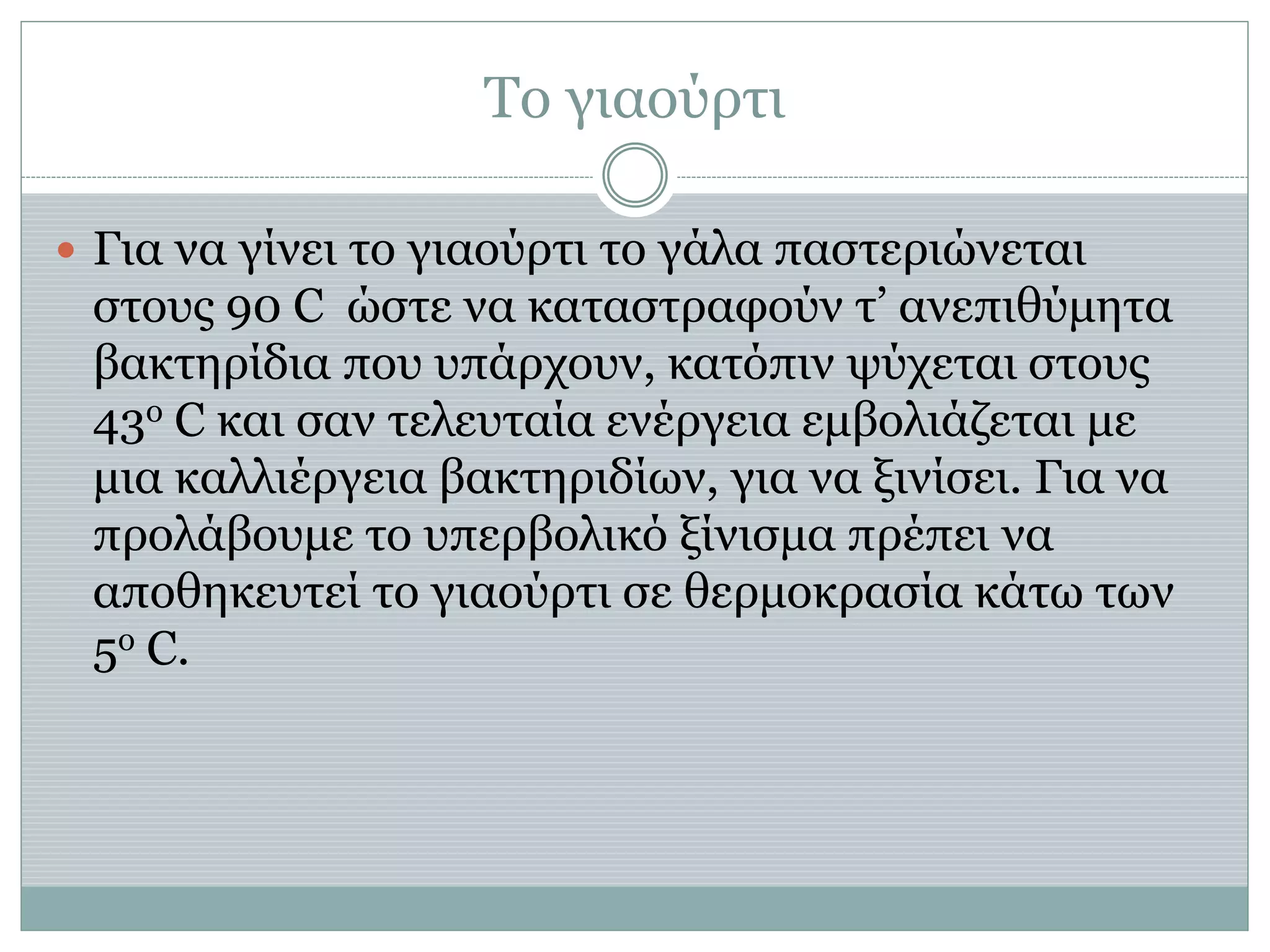 Το γιαούρτι
 Για να γίνει το γιαούρτι το γάλα παστεριώνεται
στους 90 C ώστε να καταστραφούν τ’ ανεπιθύμητα
βακτηρίδια που υπάρχουν, κατόπιν ψύχεται στους
43ο C και σαν τελευταία ενέργεια εμβολιάζεται με
μια καλλιέργεια βακτηριδίων, για να ξινίσει. Για να
προλάβουμε το υπερβολικό ξίνισμα πρέπει να
αποθηκευτεί το γιαούρτι σε θερμοκρασία κάτω των
5ο C.
 