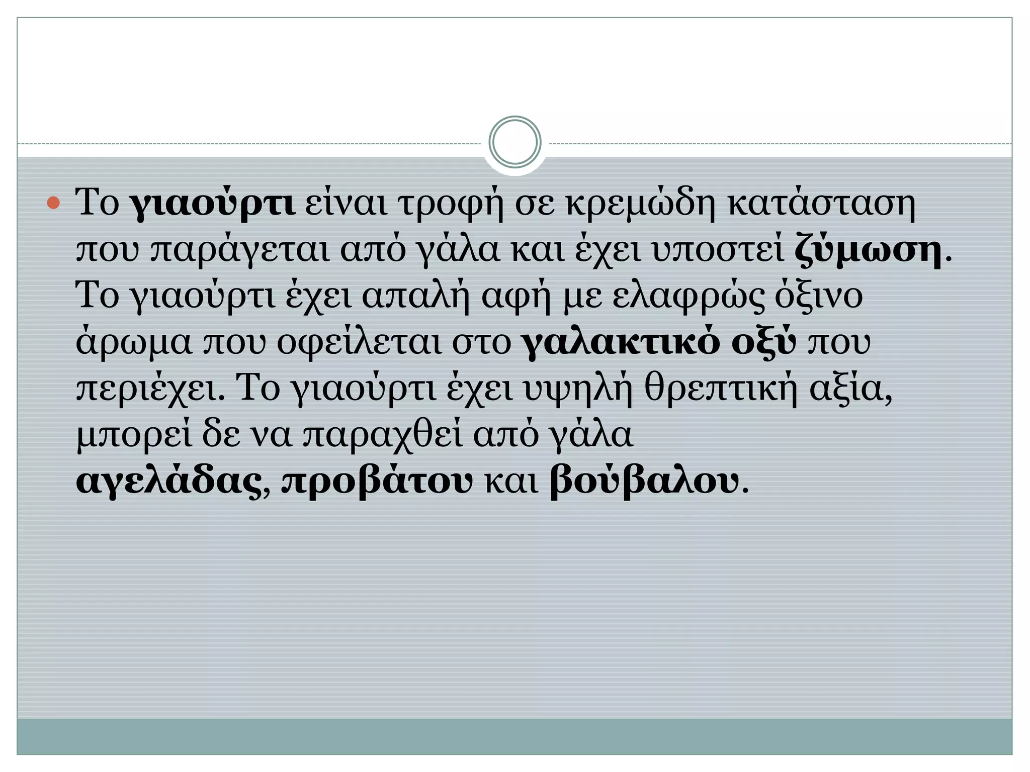  Το γιαούρτι είναι τροφή σε κρεμώδη κατάσταση
που παράγεται από γάλα και έχει υποστεί ζύμωση.
Το γιαούρτι έχει απαλή αφή με ελαφρώς όξινο
άρωμα που οφείλεται στο γαλακτικό οξύ που
περιέχει. Το γιαούρτι έχει υψηλή θρεπτική αξία,
μπορεί δε να παραχθεί από γάλα
αγελάδας, προβάτου και βούβαλου.
 