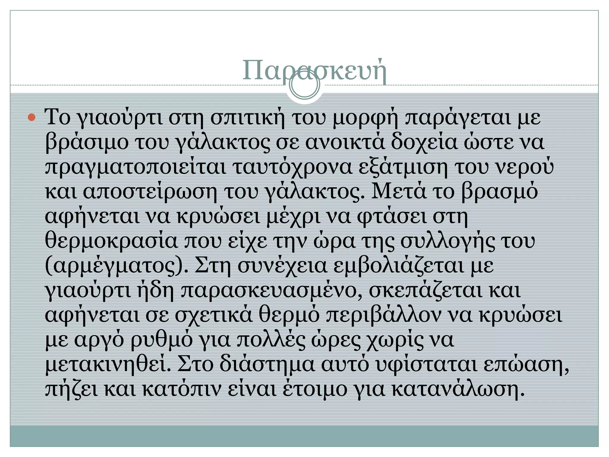 Παρασκευή
 Το γιαούρτι στη σπιτική του μορφή παράγεται με
βράσιμο του γάλακτος σε ανοικτά δοχεία ώστε να
πραγματοποιείται ταυτόχρονα εξάτμιση του νερού
και αποστείρωση του γάλακτος. Μετά το βρασμό
αφήνεται να κρυώσει μέχρι να φτάσει στη
θερμοκρασία που είχε την ώρα της συλλογής του
(αρμέγματος). Στη συνέχεια εμβολιάζεται με
γιαούρτι ήδη παρασκευασμένο, σκεπάζεται και
αφήνεται σε σχετικά θερμό περιβάλλον να κρυώσει
με αργό ρυθμό για πολλές ώρες χωρίς να
μετακινηθεί. Στο διάστημα αυτό υφίσταται επώαση,
πήζει και κατόπιν είναι έτοιμο για κατανάλωση.
 