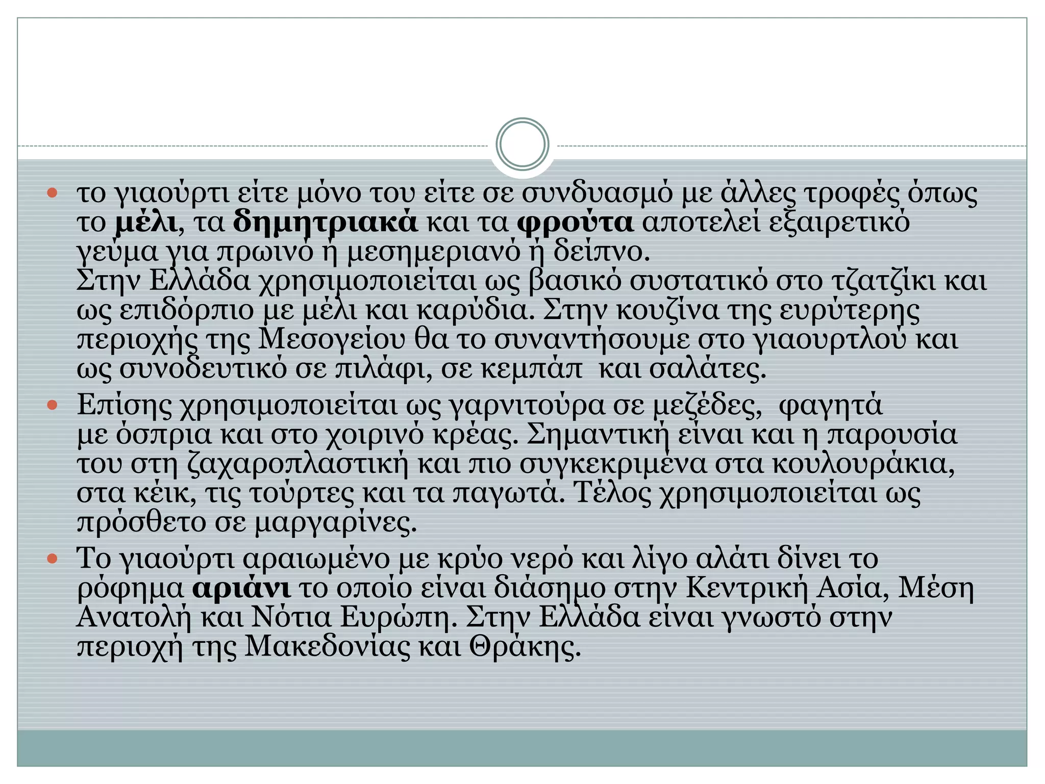  το γιαούρτι είτε μόνο του είτε σε συνδυασμό με άλλες τροφές όπως
το μέλι, τα δημητριακά και τα φρούτα αποτελεί εξαιρετικό
γεύμα για πρωινό ή μεσημεριανό ή δείπνο.
Στην Ελλάδα χρησιμοποιείται ως βασικό συστατικό στο τζατζίκι και
ως επιδόρπιο με μέλι και καρύδια. Στην κουζίνα της ευρύτερης
περιοχής της Μεσογείου θα το συναντήσουμε στο γιαουρτλού και
ως συνοδευτικό σε πιλάφι, σε κεμπάπ και σαλάτες.
 Επίσης χρησιμοποιείται ως γαρνιτούρα σε μεζέδες, φαγητά
με όσπρια και στο χοιρινό κρέας. Σημαντική είναι και η παρουσία
του στη ζαχαροπλαστική και πιο συγκεκριμένα στα κουλουράκια,
στα κέικ, τις τούρτες και τα παγωτά. Τέλος χρησιμοποιείται ως
πρόσθετο σε μαργαρίνες.
 Το γιαούρτι αραιωμένο με κρύο νερό και λίγο αλάτι δίνει το
ρόφημα αριάνι το οποίο είναι διάσημο στην Κεντρική Ασία, Μέση
Ανατολή και Νότια Ευρώπη. Στην Ελλάδα είναι γνωστό στην
περιοχή της Μακεδονίας και Θράκης.
 