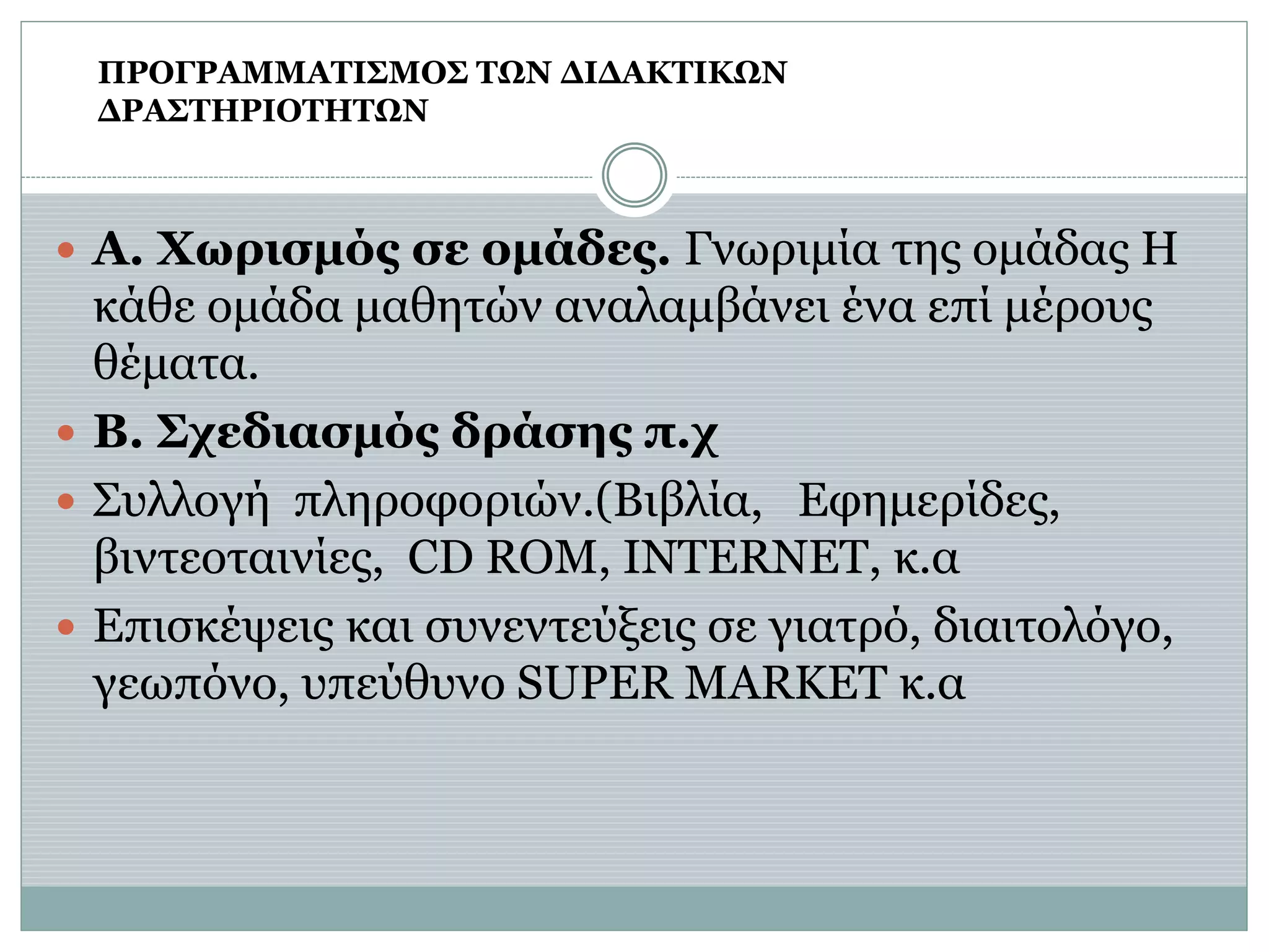  Α. Χωρισμός σε ομάδες. Γνωριμία της ομάδας Η
κάθε ομάδα μαθητών αναλαμβάνει ένα επί μέρους
θέματα.
 Β. Σχεδιασμός δράσης π.χ
 Συλλογή πληροφοριών.(Βιβλία, Εφημερίδες,
βιντεοταινίες, CD ROM, INTERNET, κ.α
 Επισκέψεις και συνεντεύξεις σε γιατρό, διαιτολόγο,
γεωπόνο, υπεύθυνο SUPER MARKET κ.α
ΠΡΟΓΡΑΜΜΑΤΙΣΜΟΣ ΤΩΝ ΔΙΔΑΚΤΙΚΩΝ
ΔΡΑΣΤΗΡΙΟΤΗΤΩΝ
 
