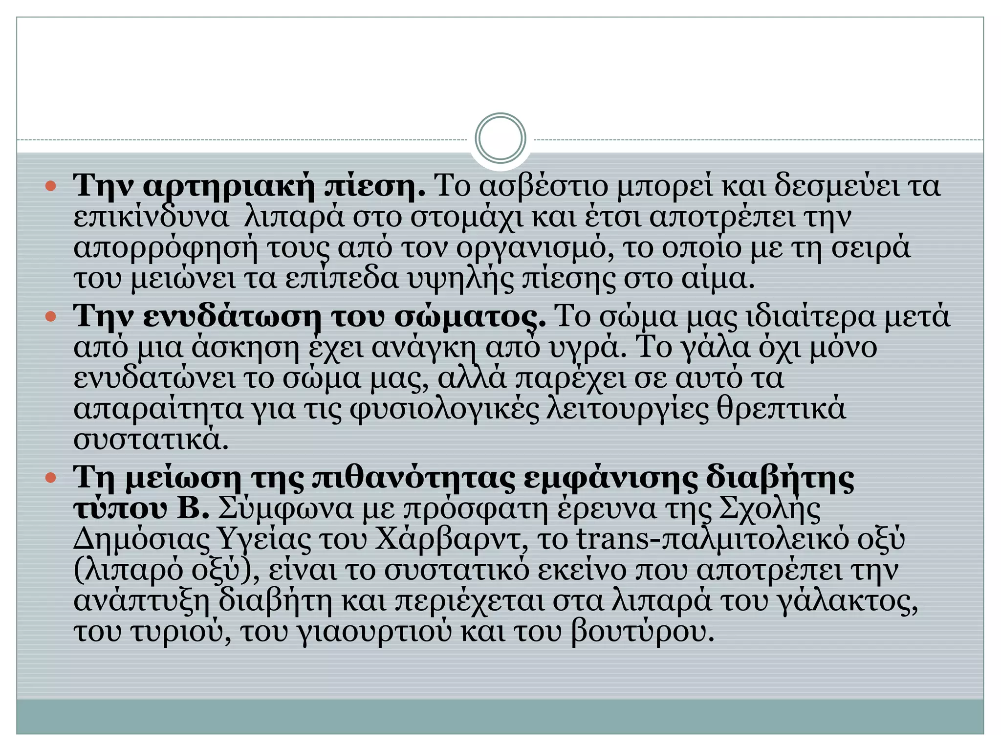  Την αρτηριακή πίεση. Το ασβέστιο μπορεί και δεσμεύει τα
επικίνδυνα λιπαρά στο στομάχι και έτσι αποτρέπει την
απορρόφησή τους από τον οργανισμό, το οποίο με τη σειρά
του μειώνει τα επίπεδα υψηλής πίεσης στο αίμα.
 Την ενυδάτωση του σώματος. Το σώμα μας ιδιαίτερα μετά
από μια άσκηση έχει ανάγκη από υγρά. Το γάλα όχι μόνο
ενυδατώνει το σώμα μας, αλλά παρέχει σε αυτό τα
απαραίτητα για τις φυσιολογικές λειτουργίες θρεπτικά
συστατικά.
 Τη μείωση της πιθανότητας εμφάνισης διαβήτης
τύπου Β. Σύμφωνα με πρόσφατη έρευνα της Σχολής
Δημόσιας Υγείας του Χάρβαρντ, το trans-παλμιτολεικό οξύ
(λιπαρό οξύ), είναι το συστατικό εκείνο που αποτρέπει την
ανάπτυξη διαβήτη και περιέχεται στα λιπαρά του γάλακτος,
του τυριού, του γιαουρτιού και του βουτύρου.
 