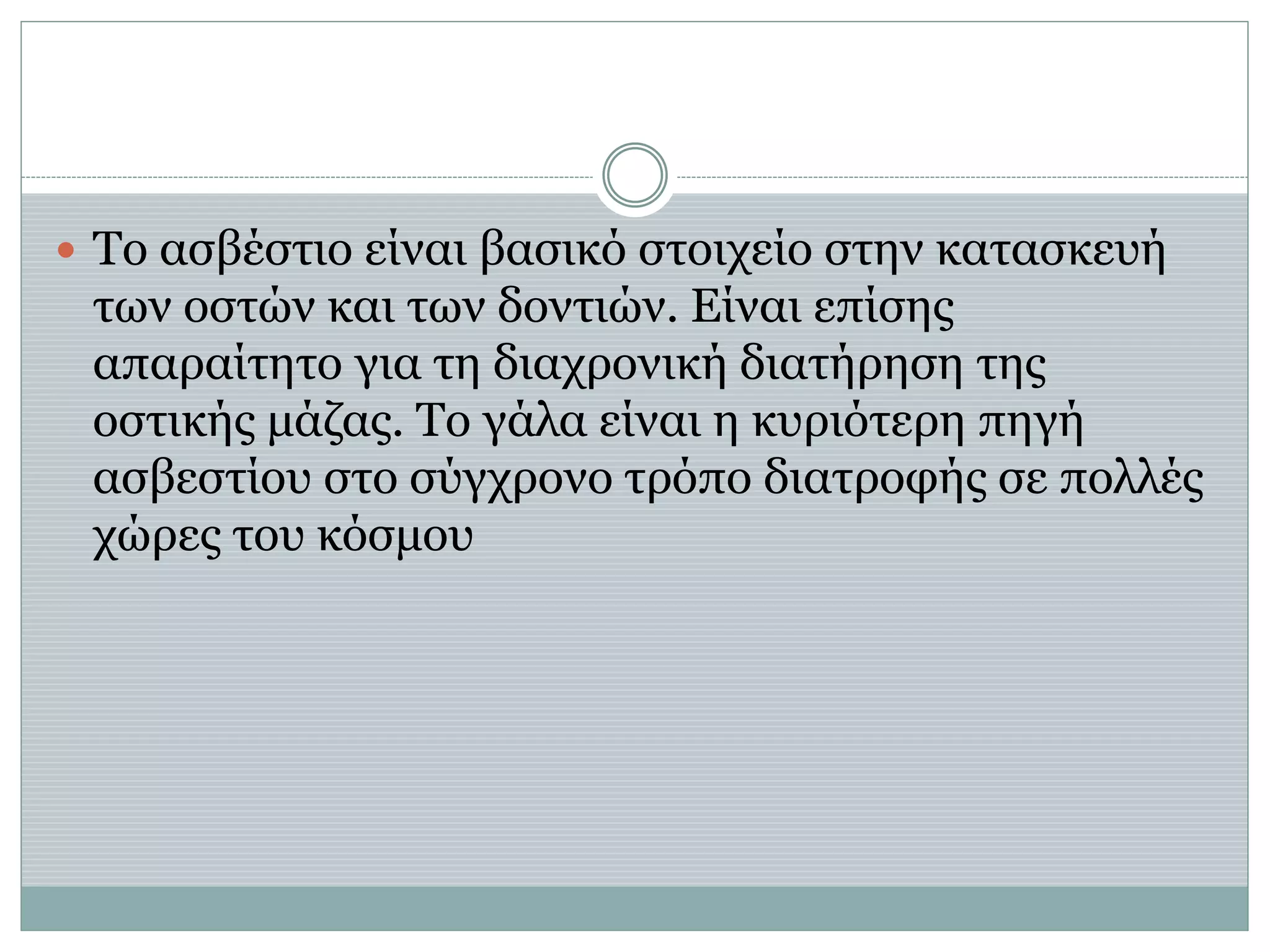  Το ασβέστιο είναι βασικό στοιχείο στην κατασκευή
των οστών και των δοντιών. Είναι επίσης
απαραίτητο για τη διαχρονική διατήρηση της
οστικής μάζας. Το γάλα είναι η κυριότερη πηγή
ασβεστίου στο σύγχρονο τρόπο διατροφής σε πολλές
χώρες του κόσμου
 