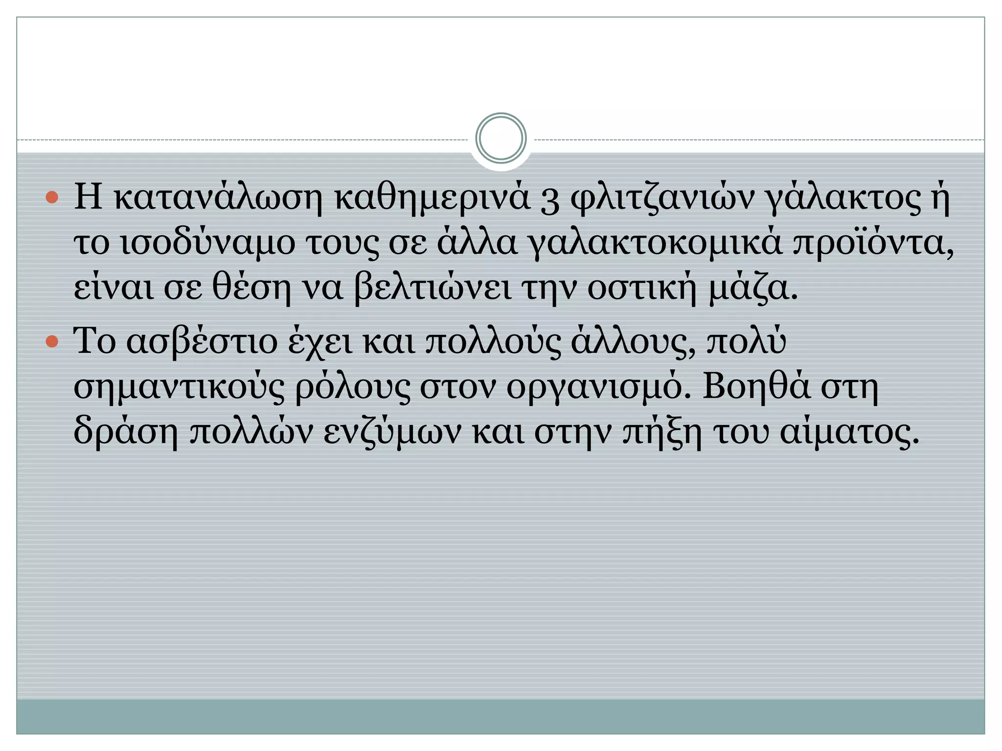  Η κατανάλωση καθημερινά 3 φλιτζανιών γάλακτος ή
το ισοδύναμο τους σε άλλα γαλακτοκομικά προϊόντα,
είναι σε θέση να βελτιώνει την οστική μάζα.
 Το ασβέστιο έχει και πολλούς άλλους, πολύ
σημαντικούς ρόλους στον οργανισμό. Βοηθά στη
δράση πολλών ενζύμων και στην πήξη του αίματος.
 
