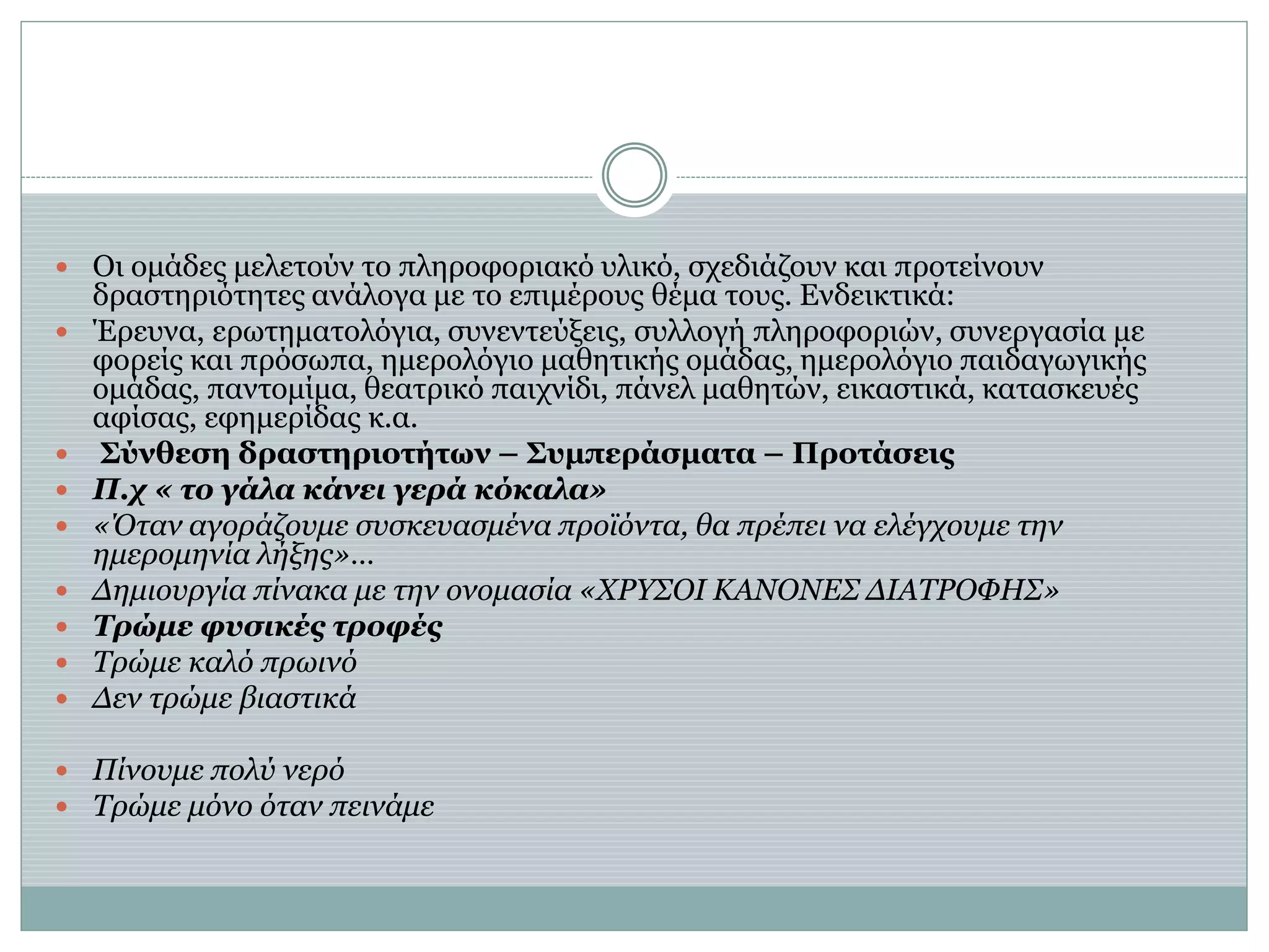  Οι ομάδες μελετούν το πληροφοριακό υλικό, σχεδιάζουν και προτείνουν
δραστηριότητες ανάλογα με το επιμέρους θέμα τους. Ενδεικτικά:
 Έρευνα, ερωτηματολόγια, συνεντεύξεις, συλλογή πληροφοριών, συνεργασία με
φορείς και πρόσωπα, ημερολόγιο μαθητικής ομάδας, ημερολόγιο παιδαγωγικής
ομάδας, παντομίμα, θεατρικό παιχνίδι, πάνελ μαθητών, εικαστικά, κατασκευές
αφίσας, εφημερίδας κ.α.
 Σύνθεση δραστηριοτήτων – Συμπεράσματα – Προτάσεις
 Π.χ « το γάλα κάνει γερά κόκαλα»
 «Όταν αγοράζουμε συσκευασμένα προϊόντα, θα πρέπει να ελέγχουμε την
ημερομηνία λήξης»…
 Δημιουργία πίνακα με την ονομασία «ΧΡΥΣΟΙ ΚΑΝΟΝΕΣ ΔΙΑΤΡΟΦΗΣ»
 Τρώμε φυσικές τροφές
 Τρώμε καλό πρωινό
 Δεν τρώμε βιαστικά
 Πίνουμε πολύ νερό
 Τρώμε μόνο όταν πεινάμε
 