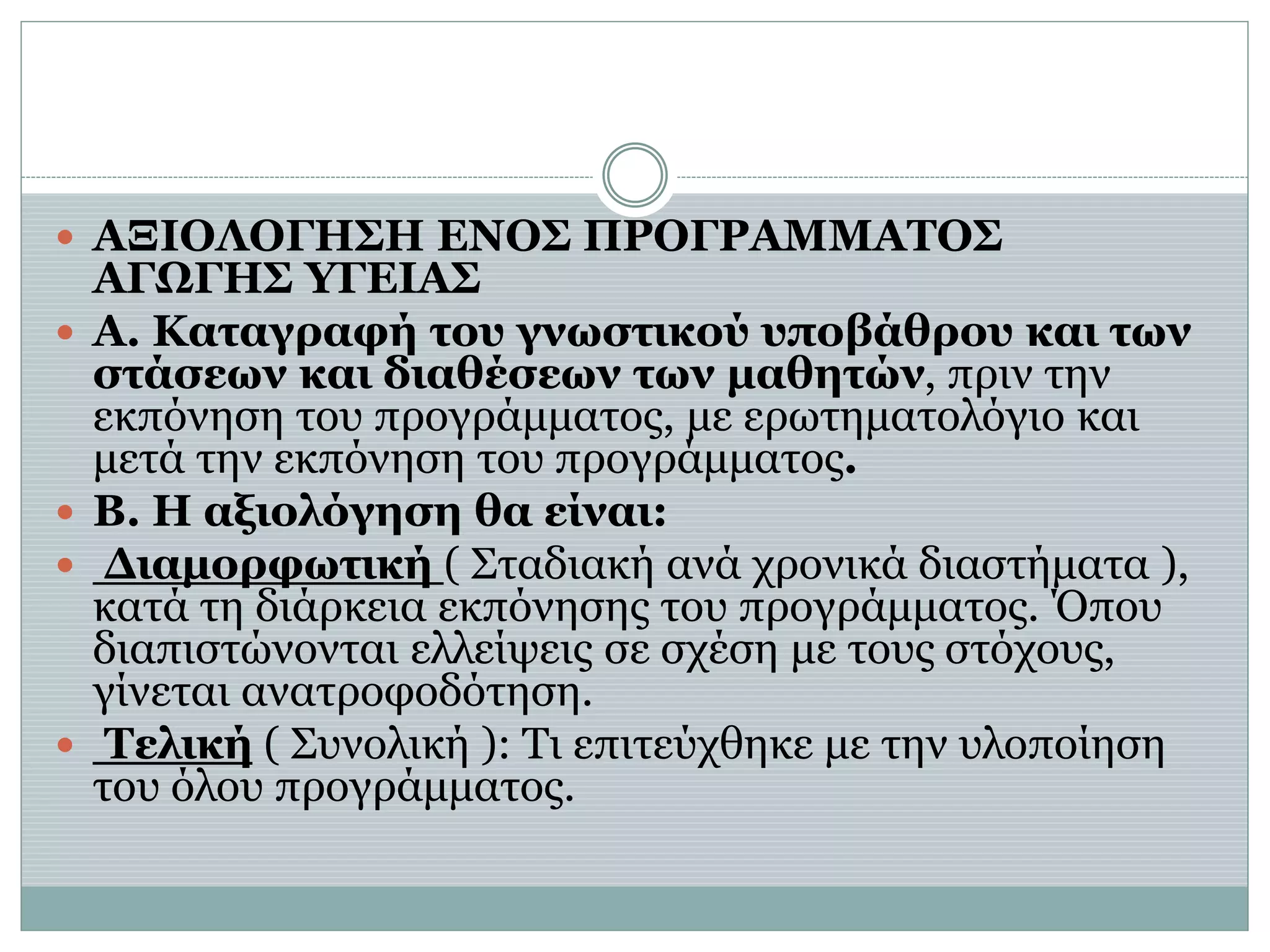  ΑΞΙΟΛΟΓΗΣΗ ΕΝΟΣ ΠΡΟΓΡΑΜΜΑΤΟΣ
ΑΓΩΓΗΣ ΥΓΕΙΑΣ
 Α. Καταγραφή του γνωστικού υποβάθρου και των
στάσεων και διαθέσεων των μαθητών, πριν την
εκπόνηση του προγράμματος, με ερωτηματολόγιο και
μετά την εκπόνηση του προγράμματος.
 Β. Η αξιολόγηση θα είναι:
 Διαμορφωτική ( Σταδιακή ανά χρονικά διαστήματα ),
κατά τη διάρκεια εκπόνησης του προγράμματος. Όπου
διαπιστώνονται ελλείψεις σε σχέση με τους στόχους,
γίνεται ανατροφοδότηση.
 Τελική ( Συνολική ): Τι επιτεύχθηκε με την υλοποίηση
του όλου προγράμματος.
 