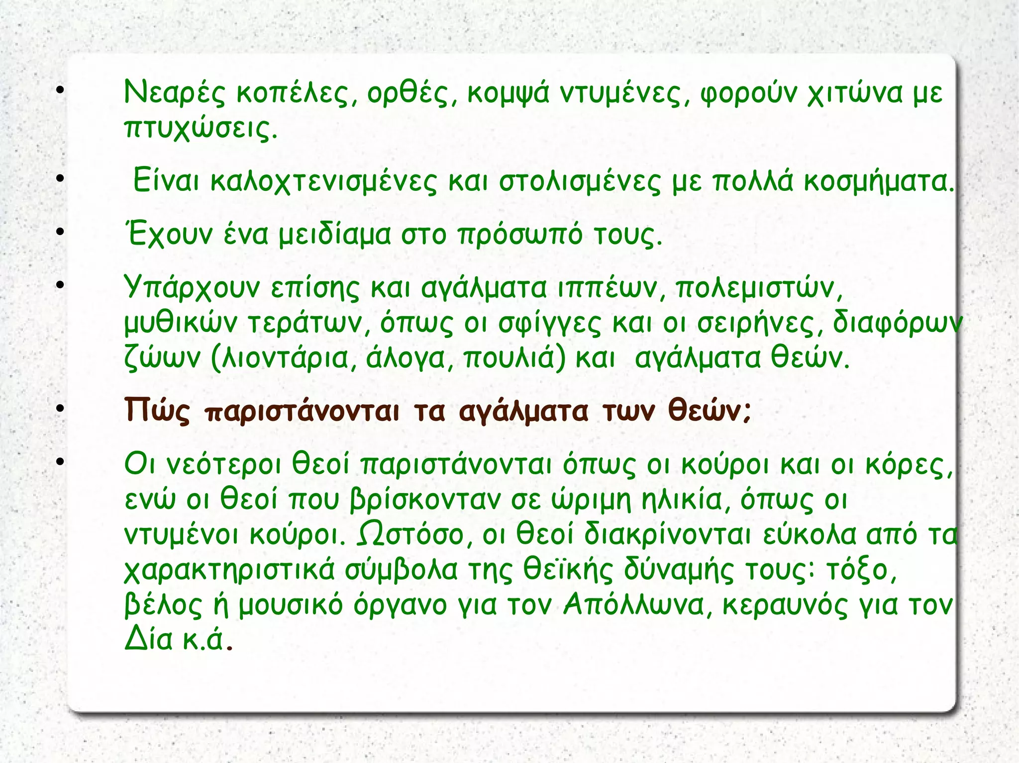 • Νεαρές κοπέλες, ορθές, κομψά ντυμένες, φορούν χιτώνα με
πτυχώσεις.
• Είναι καλοχτενισμένες και στολισμένες με πολλά κοσμήματα.
• Έχουν ένα μειδίαμα στο πρόσωπό τους.
• Υπάρχουν επίσης και αγάλματα ιππέων, πολεμιστών,
μυθικών τεράτων, όπως οι σφίγγες και οι σειρήνες, διαφόρων
ζώων (λιοντάρια, άλογα, πουλιά) και αγάλματα θεών.
• Πώς παριστάνονται τα αγάλματα των θεών;
• Οι νεότεροι θεοί παριστάνονται όπως οι κούροι και οι κόρες,
ενώ οι θεοί που βρίσκονταν σε ώριμη ηλικία, όπως οι
ντυμένοι κούροι. Ωστόσο, οι θεοί διακρίνονται εύκολα από τα
χαρακτηριστικά σύμβολα της θεϊκής δύναμής τους: τόξο,
βέλος ή μουσικό όργανο για τον Απόλλωνα, κεραυνός για τον
Δία κ.ά.
 