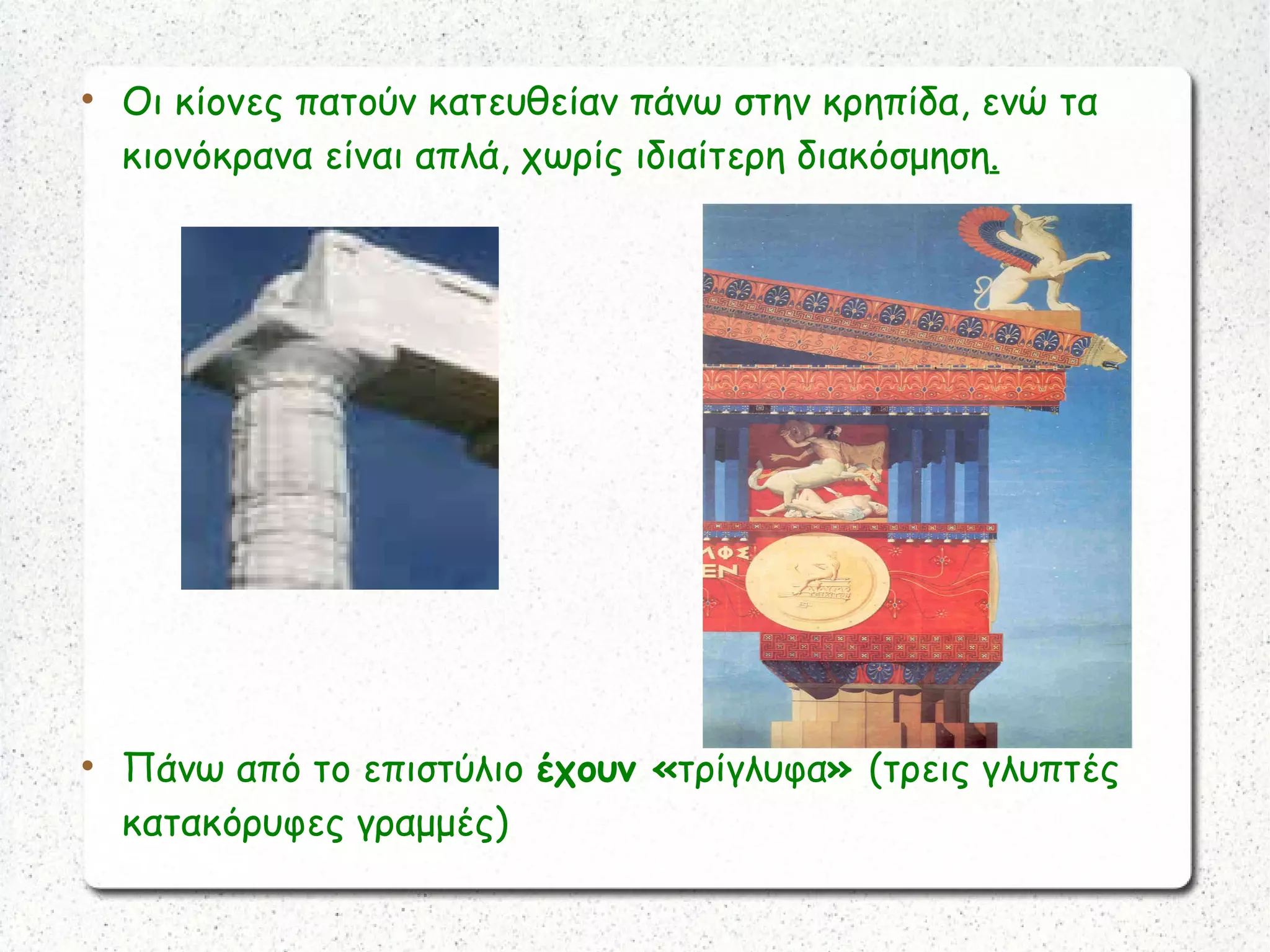 
Οι κίονες πατούν κατευθείαν πάνω στην κρηπίδα, ενώ τα
κιονόκρανα είναι απλά, χωρίς ιδιαίτερη διακόσμηση.

Πάνω από το επιστύλιο έχουν «τρίγλυφα» (τρεις γλυπτές
κατακόρυφες γραμμές)
 