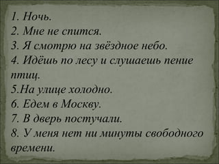 1. Ночь.
2. Мне не спится.
3. Я смотрю на звёздное небо.
4. Идёшь по лесу и слушаешь пение
птиц.
5.На улице холодно.
6. Едем в Москву.
7. В дверь постучали.
8. У меня нет ни минуты свободного
времени.
 
