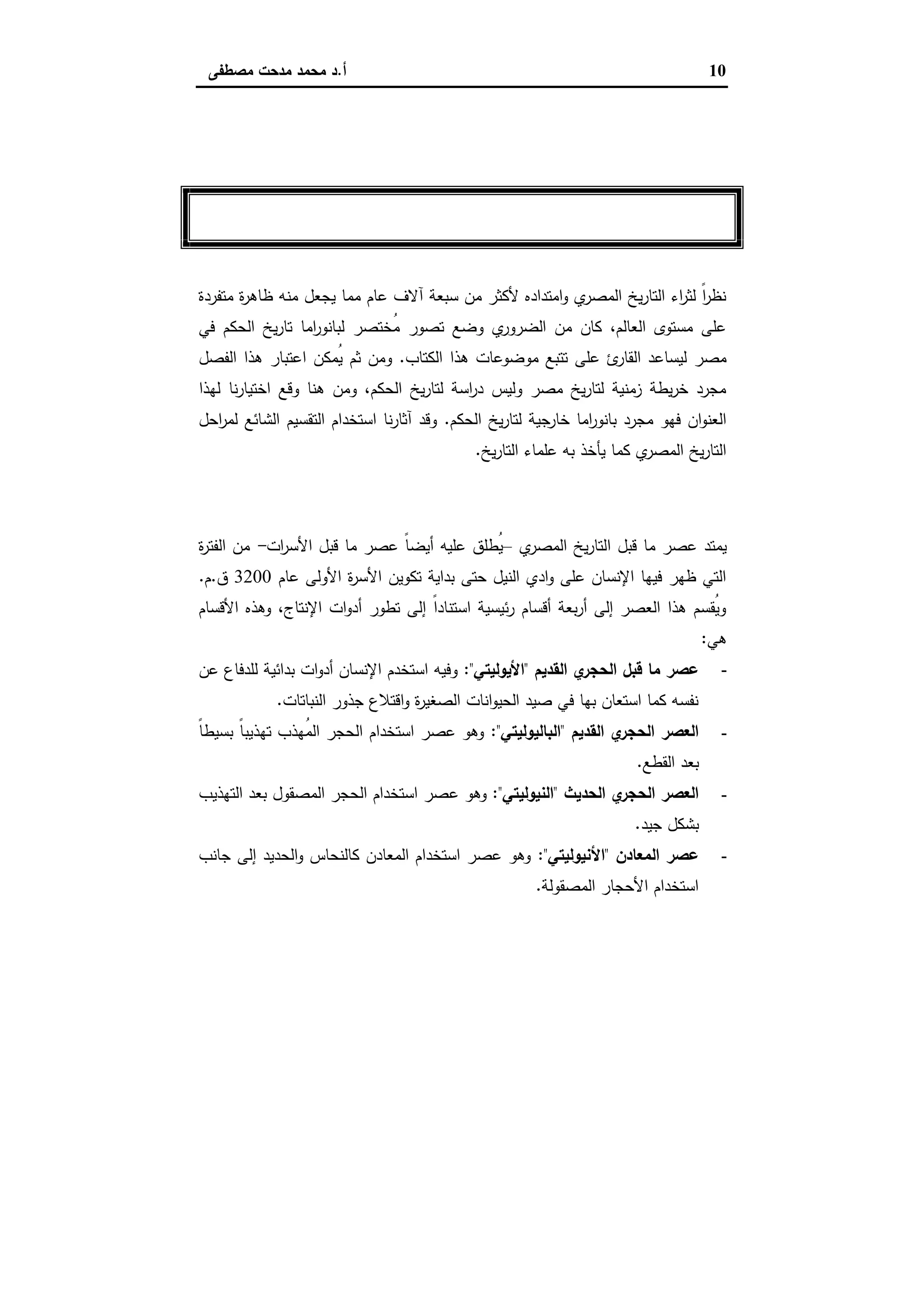 10‫أ‬.‫ﻣﺻطﻔﻰ‬ ‫ﻣدﺣت‬ ‫ﻣﺣﻣد‬ ‫د‬
‫اﻷول‬ ‫اﻟﻔﺼﻞ‬
‫ﺑﺎﻧﻮراﻣﺎ‬‫ﺗﺎرﻳﺦ‬‫اﻟﺤﻜﻢ‬‫ﻣﺼﺮ‬ ‫ﻓﻲ‬
‫ﻣﺗﻔردة‬ ‫ة‬‫ر‬‫ظﺎﻫ‬ ‫ﻣﻧﻪ‬ ‫ﯾﺟﻌل‬ ‫ﻣﻣﺎ‬ ‫ﻋﺎم‬ ‫آﻻف‬ ‫ﺳﺑﻌﺔ‬ ‫ﻣن‬ ‫ﻷﻛﺛر‬ ‫اﻣﺗدادﻩ‬‫و‬ ‫ي‬‫اﻟﻣﺻر‬ ‫ﯾﺦ‬‫ر‬‫اﻟﺗﺎ‬ ‫اء‬‫ر‬‫ﻟﺛ‬ ً‫ا‬‫ر‬‫ﻧظ‬
‫ﻓﻲ‬ ‫اﻟﺣﻛم‬ ‫ﯾﺦ‬‫ر‬‫ﺗﺎ‬ ‫اﻣﺎ‬‫ر‬‫ﻟﺑﺎﻧو‬ ‫ُﺧﺗﺻر‬‫ﻣ‬ ‫ﺗﺻور‬ ‫وﺿﻊ‬ ‫ي‬‫اﻟﺿرور‬ ‫ﻣن‬ ‫ﻛﺎن‬ ،‫اﻟﻌﺎﻟم‬ ‫ﻣﺳﺗوى‬ ‫ﻋﻠﻰ‬
‫اﻟﻛﺗﺎب‬ ‫ﻫذا‬ ‫ﻣوﺿوﻋﺎت‬ ‫ﺗﺗﺑﻊ‬ ‫ﻋﻠﻰ‬ ‫ئ‬‫اﻟﻘﺎر‬ ‫ﻟﯾﺳﺎﻋد‬ ‫ﻣﺻر‬.‫اﻋﺗﺑﺎر‬ ‫ُﻣﻛن‬‫ﯾ‬ ‫ﺛم‬ ‫وﻣن‬‫اﻟﻔﺻل‬ ‫ﻫذا‬
‫ﻟﻬذا‬ ‫ﻧﺎ‬‫ر‬‫اﺧﺗﯾﺎ‬ ‫وﻗﻊ‬ ‫ﻫﻧﺎ‬ ‫وﻣن‬ ،‫اﻟﺣﻛم‬ ‫ﯾﺦ‬‫ر‬‫ﻟﺗﺎ‬ ‫اﺳﺔ‬‫ر‬‫د‬ ‫وﻟﯾس‬ ‫ﻣﺻر‬ ‫ﯾﺦ‬‫ر‬‫ﻟﺗﺎ‬ ‫زﻣﻧﯾﺔ‬ ‫ﯾطﺔ‬‫ر‬‫ﺧ‬ ‫ﻣﺟرد‬
‫اﻟﺣﻛم‬ ‫ﯾﺦ‬‫ر‬‫ﻟﺗﺎ‬ ‫ﺟﯾﺔ‬‫ﺧﺎر‬ ‫اﻣﺎ‬‫ر‬‫ﺑﺎﻧو‬ ‫ﻣﺟرد‬ ‫ﻓﻬو‬ ‫ان‬‫و‬‫اﻟﻌﻧ‬.‫اﺣل‬‫ر‬‫ﻟﻣ‬ ‫اﻟﺷﺎﺋﻊ‬ ‫اﻟﺗﻘﺳﯾم‬ ‫اﺳﺗﺧدام‬ ‫ﻧﺎ‬‫ر‬‫آﺛﺎ‬ ‫وﻗد‬
‫ﯾﺦ‬‫ر‬‫اﻟﺗﺎ‬ ‫ﻋﻠﻣﺎء‬ ‫ﺑﻪ‬ ‫ﯾﺄﺧذ‬ ‫ﻛﻣﺎ‬ ‫ي‬‫اﻟﻣﺻر‬ ‫ﯾﺦ‬‫ر‬‫اﻟﺗﺎ‬.
‫اﻟﺘﺎرﻳﺦ‬ ‫ﻗﺒﻞ‬ ‫ﻣﺎ‬ ‫ﻋﺼﺮ‬
‫ا‬ ‫ﻗﺑل‬ ‫ﻣﺎ‬ ‫ﻋﺻر‬ ‫ﯾﻣﺗد‬‫ي‬‫اﻟﻣﺻر‬ ‫ﯾﺦ‬‫ر‬‫ﻟﺗﺎ‬–‫ات‬‫ر‬‫اﻷﺳ‬ ‫ﻗﺑل‬ ‫ﻣﺎ‬ ‫ﻋﺻر‬ ً‫ﺎ‬‫أﯾﺿ‬ ‫ﻋﻠﯾﻪ‬ ‫ُطﻠق‬‫ﯾ‬-‫ة‬‫ر‬‫اﻟﻔﺗ‬ ‫ﻣن‬
‫ﻋﺎم‬ ‫اﻷوﻟﻰ‬ ‫ة‬‫ر‬‫اﻷﺳ‬ ‫ﺗﻛوﯾن‬ ‫ﺑداﯾﺔ‬ ‫ﺣﺗﻰ‬ ‫اﻟﻧﯾل‬ ‫ادي‬‫و‬ ‫ﻋﻠﻰ‬ ‫اﻹﻧﺳﺎن‬ ‫ﻓﯾﻬﺎ‬ ‫ظﻬر‬ ‫اﻟﺗﻲ‬3200‫ق‬.‫م‬.
‫اﻷﻗﺳﺎم‬ ‫وﻫذﻩ‬ ،‫اﻹﻧﺗﺎج‬ ‫ات‬‫و‬‫أد‬ ‫ﺗطور‬ ‫إﻟﻰ‬ ً‫ا‬‫اﺳﺗﻧﺎد‬ ‫ﺋﯾﺳﯾﺔ‬‫ر‬ ‫أﻗﺳﺎم‬ ‫ﺑﻌﺔ‬‫ر‬‫أ‬ ‫إﻟﻰ‬ ‫اﻟﻌﺻر‬ ‫ﻫذا‬ ‫ُﻘﺳم‬‫ﯾ‬‫و‬
‫ﻫﻲ‬:
-‫اﻟﻘدﯾ‬ ‫ي‬‫اﻟﺣﺟر‬ ‫ﻗﺑل‬ ‫ﻣﺎ‬ ‫ﻋﺻر‬‫م‬"‫اﻷﯾوﻟﯾﺗﻲ‬:"‫ﻋن‬ ‫ﻟﻠدﻓﺎع‬ ‫ﺑداﺋﯾﺔ‬ ‫ات‬‫و‬‫أد‬ ‫اﻹﻧﺳﺎن‬ ‫اﺳﺗﺧدم‬ ‫وﻓﯾﻪ‬
‫اﻟﻧﺑﺎﺗﺎت‬ ‫ﺟذور‬ ‫اﻗﺗﻼع‬‫و‬ ‫ة‬‫ر‬‫اﻟﺻﻐﯾ‬ ‫اﻧﺎت‬‫و‬‫اﻟﺣﯾ‬ ‫ﺻﯾد‬ ‫ﻓﻲ‬ ‫ﺑﻬﺎ‬ ‫اﺳﺗﻌﺎن‬ ‫ﻛﻣﺎ‬ ‫ﻧﻔﺳﻪ‬.
-‫اﻟﻘدﯾم‬ ‫ي‬‫اﻟﺣﺟر‬ ‫اﻟﻌﺻر‬"‫اﻟﺑﺎﻟﯾوﻟﯾﺗﻲ‬:"ً‫ﺎ‬‫ﺑﺳﯾط‬ ً‫ﺎ‬‫ﺗﻬذﯾﺑ‬ ‫ُﻬذب‬‫ﻣ‬‫اﻟ‬ ‫اﻟﺣﺟر‬ ‫اﺳﺗﺧدام‬ ‫ﻋﺻر‬ ‫وﻫو‬
‫اﻟﻘطﻊ‬ ‫ﺑﻌد‬.
-‫اﻟﺣدﯾث‬ ‫ي‬‫اﻟﺣﺟر‬ ‫اﻟﻌﺻر‬"‫اﻟﻧﯾوﻟﯾﺗﻲ‬:"‫ﻋ‬ ‫وﻫو‬‫اﻟﺗﻬذﯾب‬ ‫ﺑﻌد‬ ‫اﻟﻣﺻﻘول‬ ‫اﻟﺣﺟر‬ ‫اﺳﺗﺧدام‬ ‫ﺻر‬
‫ﺟﯾد‬ ‫ﺑﺷﻛل‬.
-‫اﻟﻣﻌﺎدن‬ ‫ﻋﺻر‬"‫اﻷﻧﯾوﻟﯾﺗﻲ‬:"‫ﺟﺎﻧب‬ ‫إﻟﻰ‬ ‫اﻟﺣدﯾد‬‫و‬ ‫ﻛﺎﻟﻧﺣﺎس‬ ‫اﻟﻣﻌﺎدن‬ ‫اﺳﺗﺧدام‬ ‫ﻋﺻر‬ ‫وﻫو‬
‫اﻟﻣﺻﻘوﻟﺔ‬ ‫اﻷﺣﺟﺎر‬ ‫اﺳﺗﺧدام‬.
 