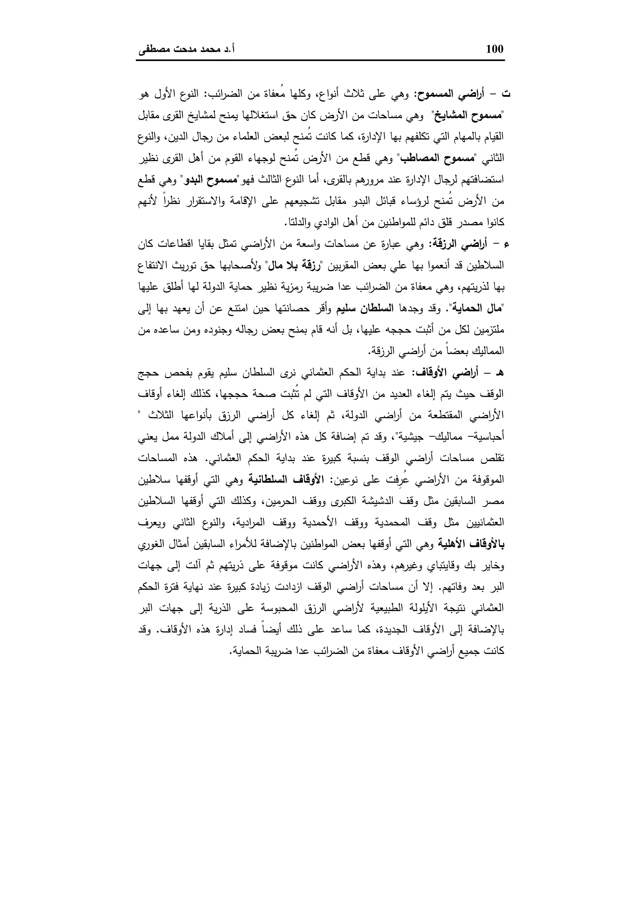 100‫أ‬.‫ﻣﺻطﻔﻰ‬ ‫ﻣدﺣت‬ ‫ﻣﺣﻣد‬ ‫د‬
‫ت‬-‫اﻟﻣﺳﻣوح‬ ‫اﺿﻲ‬‫ر‬‫أ‬:‫اﺋب‬‫ر‬‫اﻟﺿ‬ ‫ﻣن‬ ‫ُﻌﻔﺎة‬‫ﻣ‬ ‫وﻛﻠﻬﺎ‬ ،‫اع‬‫و‬‫أﻧ‬ ‫ﺛﻼث‬ ‫ﻋﻠﻰ‬ ‫وﻫﻲ‬:‫ﻫو‬ ‫اﻷول‬ ‫ع‬‫اﻟﻧو‬
"‫اﻟﻣﺷﺎﯾﺦ‬ ‫ﻣﺳﻣوح‬"‫ﻣﻘﺎﺑل‬ ‫ى‬‫اﻟﻘر‬ ‫ﻟﻣﺷﺎﯾﺦ‬ ‫ﯾﻣﻧﺢ‬ ‫اﺳﺗﻐﻼﻟﻬﺎ‬ ‫ﺣق‬ ‫ﻛﺎن‬ ‫اﻷرض‬ ‫ﻣن‬ ‫ﻣﺳﺎﺣﺎت‬ ‫وﻫﻲ‬
‫ع‬‫اﻟﻧو‬‫و‬ ،‫اﻟدﯾن‬ ‫رﺟﺎل‬ ‫ﻣن‬ ‫اﻟﻌﻠﻣﺎء‬ ‫ﻟﺑﻌض‬ ‫ُﻣﻧﺢ‬‫ﺗ‬ ‫ﻛﺎﻧت‬ ‫ﻛﻣﺎ‬ ،‫ة‬‫ر‬‫اﻹدا‬ ‫ﺑﻬﺎ‬ ‫ﺗﻛﻠﻔﻬم‬ ‫اﻟﺗﻲ‬ ‫ﺑﺎﻟﻣﻬﺎم‬ ‫اﻟﻘﯾﺎم‬
‫اﻟﺛﺎﻧﻲ‬"‫اﻟﻣﺻﺎطب‬ ‫ﻣﺳﻣوح‬"‫وﻫﻲ‬‫ﻧظﯾر‬ ‫ى‬‫اﻟﻘر‬ ‫أﻫل‬ ‫ﻣن‬ ‫اﻟﻘوم‬ ‫ﻟوﺟﻬﺎء‬ ‫ُﻣﻧﺢ‬‫ﺗ‬ ‫اﻷرض‬ ‫ﻣن‬ ‫ﻗطﻊ‬
‫ﻓﻬو‬ ‫اﻟﺛﺎﻟث‬ ‫ع‬‫اﻟﻧو‬ ‫أﻣﺎ‬ ،‫ى‬‫ﺑﺎﻟﻘر‬ ‫ﻫم‬‫ﻣرور‬ ‫ﻋﻧد‬ ‫ة‬‫ر‬‫اﻹدا‬ ‫ﻟرﺟﺎل‬ ‫اﺳﺗﺿﺎﻓﺗﻬم‬"‫اﻟﺑدو‬ ‫ﻣﺳﻣوح‬"‫ﻗطﻊ‬ ‫وﻫﻲ‬
‫ﻷﻧﻬم‬ ً‫ا‬‫ر‬‫ﻧظ‬ ‫ار‬‫ر‬‫اﻻﺳﺗﻘ‬‫و‬ ‫اﻹﻗﺎﻣﺔ‬ ‫ﻋﻠﻰ‬ ‫ﺗﺷﺟﯾﻌﻬم‬ ‫ﻣﻘﺎﺑل‬ ‫اﻟﺑدو‬ ‫ﻗﺑﺎﺋل‬ ‫ﻟرؤﺳﺎء‬ ‫ُﻣﻧﺢ‬‫ﺗ‬ ‫اﻷرض‬ ‫ﻣن‬
‫ا‬ ‫أﻫل‬ ‫ﻣن‬ ‫اطﻧﯾن‬‫و‬‫ﻟﻠﻣ‬ ‫داﺋم‬ ‫ﻗﻠق‬ ‫ﻣﺻدر‬ ‫ا‬‫و‬‫ﻛﺎﻧ‬‫اﻟدﻟﺗﺎ‬‫و‬ ‫ادي‬‫و‬‫ﻟ‬.
‫ء‬-‫اﻟرزﻗﺔ‬ ‫اﺿﻲ‬‫ر‬‫أ‬:‫ﻛﺎن‬ ‫اﻗطﺎﻋﺎت‬ ‫ﺑﻘﺎﯾﺎ‬ ‫ﺗﻣﺛل‬ ‫اﺿﻲ‬‫ر‬‫اﻷ‬ ‫ﻣن‬ ‫اﺳﻌﺔ‬‫و‬ ‫ﻣﺳﺎﺣﺎت‬ ‫ﻋن‬ ‫ة‬‫ر‬‫ﻋﺑﺎ‬ ‫وﻫﻲ‬
‫ﺑﯾن‬‫ر‬‫اﻟﻣﻘ‬ ‫ﺑﻌض‬ ‫ﻋﻠﻲ‬ ‫ﺑﻬﺎ‬ ‫ا‬‫و‬‫أﻧﻌﻣ‬ ‫ﻗد‬ ‫اﻟﺳﻼطﯾن‬"‫ﻣﺎل‬ ‫ﺑﻼ‬ ‫رزﻗﺔ‬"‫اﻻﻧﺗﻔﺎع‬ ‫ﯾث‬‫ر‬‫ﺗو‬ ‫ﺣق‬ ‫ﻷﺻﺣﺎﺑﻬﺎ‬‫و‬
‫ﻟذر‬ ‫ﺑﻬﺎ‬‫ﻋدا‬ ‫اﺋب‬‫ر‬‫اﻟﺿ‬ ‫ﻣن‬ ‫ﻣﻌﻔﺎة‬ ‫وﻫﻲ‬ ،‫ﯾﺗﻬم‬‫أ‬ ‫ﻟﻬﺎ‬ ‫اﻟدوﻟﺔ‬ ‫ﺣﻣﺎﯾﺔ‬ ‫ﻧظﯾر‬ ‫ﯾﺔ‬‫ز‬‫رﻣ‬ ‫ﯾﺑﺔ‬‫ر‬‫ﺿ‬‫ﻋﻠﯾﻬﺎ‬ ‫طﻠق‬
"‫اﻟﺣﻣﺎﯾﺔ‬ ‫ﻣﺎل‬."‫وﺟدﻫﺎ‬ ‫وﻗد‬‫ﺳﻠﯾم‬ ‫اﻟﺳﻠطﺎن‬‫إﻟﻰ‬ ‫ﺑﻬﺎ‬ ‫ﯾﻌﻬد‬ ‫أن‬ ‫ﻋن‬ ‫اﻣﺗﻧﻊ‬ ‫ﺣﯾن‬ ‫ﺣﺻﺎﻧﺗﻬﺎ‬ ‫أﻗر‬‫و‬
‫ﻣن‬ ‫ﺳﺎﻋدﻩ‬ ‫وﻣن‬ ‫وﺟﻧودﻩ‬ ‫رﺟﺎﻟﻪ‬ ‫ﺑﻌض‬ ‫ﺑﻣﻧﺢ‬ ‫ﻗﺎم‬ ‫أﻧﻪ‬ ‫ﺑل‬ ،‫ﻋﻠﯾﻬﺎ‬ ‫ﺣﺟﺟﻪ‬ ‫أﺛﺑت‬ ‫ﻣن‬ ‫ﻟﻛل‬ ‫ﻣﻠﺗزﻣﯾن‬
‫ﻗﺔ‬‫ز‬‫اﻟر‬ ‫اﺿﻲ‬‫ر‬‫أ‬ ‫ﻣن‬ ً‫ﺎ‬‫ﺑﻌﺿ‬ ‫اﻟﻣﻣﺎﻟﯾك‬.
‫ﻫـ‬–‫اﻷوﻗﺎف‬ ‫اﺿﻲ‬‫ر‬‫أ‬:‫اﻟﺳﻠطﺎ‬ ‫ى‬‫ﻧر‬ ‫اﻟﻌﺛﻣﺎﻧﻲ‬ ‫اﻟﺣﻛم‬ ‫ﺑداﯾﺔ‬ ‫ﻋﻧد‬‫ﺣﺟﺞ‬ ‫ﺑﻔﺣص‬ ‫ﯾﻘوم‬ ‫ﺳﻠﯾم‬ ‫ن‬
‫أوﻗﺎف‬ ‫إﻟﻐﺎء‬ ‫ﻛذﻟك‬ ،‫ﺣﺟﺟﻬﺎ‬ ‫ﺻﺣﺔ‬ ‫ُﺛﺑت‬‫ﺗ‬ ‫ﻟم‬ ‫اﻟﺗﻲ‬ ‫اﻷوﻗﺎف‬ ‫ﻣن‬ ‫اﻟﻌدﯾد‬ ‫إﻟﻐﺎء‬ ‫ﯾﺗم‬ ‫ﺣﯾث‬ ‫اﻟوﻗف‬
‫اﻟﺛﻼث‬ ‫اﻋﻬﺎ‬‫و‬‫ﺑﺄﻧ‬ ‫اﻟرزق‬ ‫اﺿﻲ‬‫ر‬‫أ‬ ‫ﻛل‬ ‫إﻟﻐﺎء‬ ‫ﺛم‬ ،‫اﻟدوﻟﺔ‬ ‫اﺿﻲ‬‫ر‬‫أ‬ ‫ﻣن‬ ‫اﻟﻣﻘﺗطﻌﺔ‬ ‫اﺿﻲ‬‫ر‬‫اﻷ‬"
‫أﺣﺑﺎﺳﯾﺔ‬-‫ﻣﻣﺎﻟﯾك‬-‫ﺟﯾﺷﯾﺔ‬"‫ﯾﻌﻧﻲ‬ ‫ﻣﻣل‬ ‫اﻟدوﻟﺔ‬ ‫أﻣﻼك‬ ‫إﻟﻰ‬ ‫اﺿﻲ‬‫ر‬‫اﻷ‬ ‫ﻫذﻩ‬ ‫ﻛل‬ ‫إﺿﺎﻓﺔ‬ ‫ﺗم‬ ‫وﻗد‬ ،
‫اﻟﻌﺛﻣﺎﻧﻲ‬ ‫اﻟﺣﻛم‬ ‫ﺑداﯾﺔ‬ ‫ﻋﻧد‬ ‫ة‬‫ر‬‫ﻛﺑﯾ‬ ‫ﺑﻧﺳﺑﺔ‬ ‫اﻟوﻗف‬ ‫اﺿﻲ‬‫ر‬‫أ‬ ‫ﻣﺳﺎﺣﺎت‬ ‫ﺗﻘﻠص‬.‫اﻟﻣﺳﺎﺣﺎت‬ ‫ﻫذﻩ‬
‫ﻧوﻋﯾن‬ ‫ﻋﻠﻰ‬ ‫ِﻓت‬‫ُر‬‫ﻋ‬ ‫اﺿﻲ‬‫ر‬‫اﻷ‬ ‫ﻣن‬ ‫اﻟﻣوﻗوﻓﺔ‬:‫اﻟﺳﻠطﺎﻧﯾﺔ‬ ‫اﻷوﻗﺎف‬‫ﺳﻼطﯾن‬ ‫أوﻗﻔﻬﺎ‬ ‫اﻟﺗﻲ‬ ‫وﻫﻲ‬
‫اﻟﺳﻼطﯾن‬ ‫أوﻗﻔﻬﺎ‬ ‫اﻟﺗﻲ‬ ‫وﻛذﻟك‬ ،‫اﻟﺣرﻣﯾن‬ ‫ووﻗف‬ ‫ى‬‫اﻟﻛﺑر‬ ‫اﻟدﺷﯾﺷﺔ‬ ‫وﻗف‬ ‫ﻣﺛل‬ ‫اﻟﺳﺎﺑﻘﯾن‬ ‫ﻣﺻر‬
‫اﻟﻣﺣﻣد‬ ‫وﻗف‬ ‫ﻣﺛل‬ ‫اﻟﻌﺛﻣﺎﻧﯾﯾن‬‫وﯾﻌرف‬ ‫اﻟﺛﺎﻧﻲ‬ ‫ع‬‫اﻟﻧو‬‫و‬ ،‫ادﯾﺔ‬‫ر‬‫اﻟﻣ‬ ‫ووﻗف‬ ‫اﻷﺣﻣدﯾﺔ‬ ‫ووﻗف‬ ‫ﯾﺔ‬
‫اﻷﻫﻠﯾﺔ‬ ‫ﺑﺎﻷوﻗﺎف‬‫ي‬‫اﻟﻐور‬ ‫أﻣﺛﺎل‬ ‫اﻟﺳﺎﺑﻘﯾن‬ ‫اء‬‫ر‬‫ﻟﻸﻣ‬ ‫ﺑﺎﻹﺿﺎﻓﺔ‬ ‫اطﻧﯾن‬‫و‬‫اﻟﻣ‬ ‫ﺑﻌض‬ ‫أوﻗﻔﻬﺎ‬ ‫اﻟﺗﻲ‬ ‫وﻫﻲ‬
‫ﺟﻬﺎت‬ ‫إﻟﻰ‬ ‫آﻟت‬ ‫ﺛم‬ ‫ﯾﺗﻬم‬‫ر‬‫ذ‬ ‫ﻋﻠﻰ‬ ‫ﻣوﻗوﻓﺔ‬ ‫ﻛﺎﻧت‬ ‫اﺿﻲ‬‫ر‬‫اﻷ‬ ‫وﻫذﻩ‬ ،‫ﻫم‬‫وﻏﯾر‬ ‫وﻗﺎﯾﺗﺑﺎي‬ ‫ﺑك‬ ‫وﺧﺎﯾر‬
‫وﻓﺎﺗﻬم‬ ‫ﺑﻌد‬ ‫اﻟﺑر‬.‫اﻟو‬ ‫اﺿﻲ‬‫ر‬‫أ‬ ‫ﻣﺳﺎﺣﺎت‬ ‫أن‬ ‫إﻻ‬‫اﻟﺣﻛم‬ ‫ة‬‫ر‬‫ﻓﺗ‬ ‫ﻧﻬﺎﯾﺔ‬ ‫ﻋﻧد‬ ‫ة‬‫ر‬‫ﻛﺑﯾ‬ ‫ﯾﺎدة‬‫ز‬ ‫ازدادت‬ ‫ﻗف‬
‫اﻟﺑر‬ ‫ﺟﻬﺎت‬ ‫إﻟﻰ‬ ‫ﯾﺔ‬‫ر‬‫اﻟذ‬ ‫ﻋﻠﻰ‬ ‫اﻟﻣﺣﺑوﺳﺔ‬ ‫اﻟرزق‬ ‫اﺿﻲ‬‫ر‬‫ﻷ‬ ‫اﻟطﺑﯾﻌﯾﺔ‬ ‫اﻷﯾﻠوﻟﺔ‬ ‫ﻧﺗﯾﺟﺔ‬ ‫اﻟﻌﺛﻣﺎﻧﻲ‬
‫اﻷوﻗﺎف‬ ‫ﻫذﻩ‬ ‫ة‬‫ر‬‫إدا‬ ‫ﻓﺳﺎد‬ ً‫ﺎ‬‫أﯾﺿ‬ ‫ذﻟك‬ ‫ﻋﻠﻰ‬ ‫ﺳﺎﻋد‬ ‫ﻛﻣﺎ‬ ،‫اﻟﺟدﯾدة‬ ‫اﻷوﻗﺎف‬ ‫إﻟﻰ‬ ‫ﺑﺎﻹﺿﺎﻓﺔ‬.‫وﻗد‬
‫ا‬ ‫ﯾﺑﺔ‬‫ر‬‫ﺿ‬ ‫ﻋدا‬ ‫اﺋب‬‫ر‬‫اﻟﺿ‬ ‫ﻣن‬ ‫ﻣﻌﻔﺎة‬ ‫اﻷوﻗﺎف‬ ‫اﺿﻲ‬‫ر‬‫أ‬ ‫ﺟﻣﯾﻊ‬ ‫ﻛﺎﻧت‬‫ﻟﺣﻣﺎﯾﺔ‬.
 