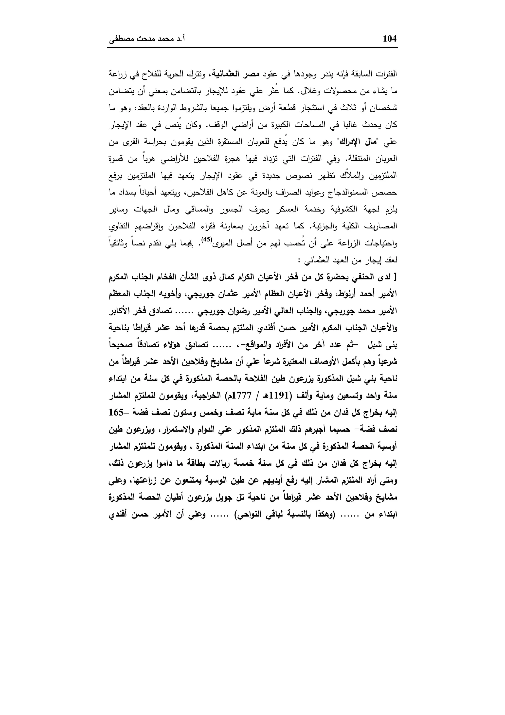 104‫أ‬.‫ﻣﺻطﻔﻰ‬ ‫ﻣدﺣت‬ ‫ﻣﺣﻣد‬ ‫د‬
‫ﻋﻘود‬ ‫ﻓﻲ‬ ‫وﺟودﻫﺎ‬ ‫ﯾﻧدر‬ ‫ﻓﺈﻧﻪ‬ ‫اﻟﺳﺎﺑﻘﺔ‬ ‫ات‬‫ر‬‫اﻟﻔﺗ‬‫اﻟﻌﺛﻣﺎﻧﯾﺔ‬ ‫ﻣﺻر‬‫اﻋﺔ‬‫ر‬‫ز‬ ‫ﻓﻲ‬ ‫ﻟﻠﻔﻼح‬ ‫ﯾﺔ‬‫ر‬‫اﻟﺣ‬ ‫وﺗﺗرك‬ ،
‫وﻏﻼل‬ ‫ﻻت‬‫ﻣﺣﺻو‬ ‫ﻣن‬ ‫ﯾﺷﺎء‬ ‫ﻣﺎ‬.‫ﯾﺗﺿﺎﻣن‬ ‫أن‬ ‫ﺑﻣﻌﻧﻲ‬ ‫ﺑﺎﻟﺗﺿﺎﻣن‬ ‫ﻟﻺﯾﺟﺎر‬ ‫ﻋﻘود‬ ‫ﻋﻠﻲ‬ ‫ُﺛر‬‫ﻋ‬ ‫ﻛﻣﺎ‬
‫ﺟﻣ‬ ‫ا‬‫و‬‫وﯾﻠﺗزﻣ‬ ‫أرض‬ ‫ﻗطﻌﺔ‬ ‫اﺳﺗﺋﺟﺎر‬ ‫ﻓﻲ‬ ‫ﺛﻼث‬ ‫أو‬ ‫ﺷﺧﺻﺎن‬‫ﻣﺎ‬ ‫وﻫو‬ ،‫ﺑﺎﻟﻌﻘد‬ ‫اردة‬‫و‬‫اﻟ‬ ‫ﺑﺎﻟﺷروط‬ ‫ﯾﻌﺎ‬
‫اﻟوﻗف‬ ‫اﺿﻲ‬‫ر‬‫أ‬ ‫ﻣن‬ ‫ة‬‫ر‬‫اﻟﻛﺑﯾ‬ ‫اﻟﻣﺳﺎﺣﺎت‬ ‫ﻓﻲ‬ ‫ﻏﺎﻟﺑﺎ‬ ‫ﯾﺣدث‬ ‫ﻛﺎن‬.‫اﻹﯾﺟﺎر‬ ‫ﻋﻘد‬ ‫ﻓﻲ‬ ‫ُﻧص‬‫ﯾ‬ ‫وﻛﺎن‬
‫ﻋﻠﻲ‬"‫اك‬‫ر‬‫اﻹد‬ ‫ﻣﺎل‬"‫ﻣن‬ ‫ى‬‫اﻟﻘر‬ ‫اﺳﺔ‬‫ر‬‫ﺑﺣ‬ ‫ﯾﻘوﻣون‬ ‫اﻟذﯾن‬ ‫ة‬‫ر‬‫اﻟﻣﺳﺗﻘ‬ ‫ﺑﺎن‬‫ر‬‫ﻟﻠﻌ‬ ‫ُدﻓﻊ‬‫ﯾ‬ ‫ﻛﺎن‬ ‫ﻣﺎ‬ ‫وﻫو‬
‫اﻟﻣﺗﻧﻘﻠﺔ‬ ‫ﺑﺎن‬‫ر‬‫اﻟﻌ‬.‫ﻟﻸر‬ ‫اﻟﻔﻼﺣﯾن‬ ‫ة‬‫ر‬‫ﻫﺟ‬ ‫ﻓﯾﻬﺎ‬ ‫ﺗزداد‬ ‫اﻟﺗﻲ‬ ‫ات‬‫ر‬‫اﻟﻔﺗ‬ ‫وﻓﻲ‬‫ﻗﺳوة‬ ‫ﻣن‬ ٌ‫ﺎ‬‫ﺑ‬‫ر‬‫ﻫ‬ ‫اﺿﻲ‬
‫ﺑرﻓﻊ‬ ‫اﻟﻣﻠﺗزﻣﯾن‬ ‫ﻓﯾﻬﺎ‬ ‫ﯾﺗﻌﻬد‬ ‫اﻹﯾﺟﺎر‬ ‫ﻋﻘود‬ ‫ﻓﻲ‬ ‫ﺟدﯾدة‬ ‫ﻧﺻوص‬ ‫ﺗظﻬر‬ ‫ٌك‬‫ﻼ‬‫اﻟﻣ‬‫و‬ ‫اﻟﻣﻠﺗزﻣﯾن‬
‫ﻣﺎ‬ ‫ﺑﺳداد‬ ً‫ﺎ‬‫أﺣﯾﺎﻧ‬ ‫وﯾﺗﻌﻬد‬ ،‫اﻟﻔﻼﺣﯾن‬ ‫ﻛﺎﻫل‬ ‫ﻋن‬ ‫اﻟﻌوﻧﺔ‬‫و‬ ‫اف‬‫ر‬‫اﻟﺻ‬ ‫اﯾد‬‫و‬‫وﻋ‬ ‫اﻟدﺟﺎج‬‫و‬‫اﻟﺳﻣﻧ‬ ‫ﺣﺻص‬
‫وﺳﺎﯾر‬ ‫اﻟﺟﻬﺎت‬ ‫وﻣﺎل‬ ‫اﻟﻣﺳﺎﻗﻲ‬‫و‬ ‫اﻟﺟﺳور‬ ‫وﺟرف‬ ‫اﻟﻌﺳﻛر‬ ‫وﺧدﻣﺔ‬ ‫اﻟﻛﺷوﻓﯾﺔ‬ ‫ﻟﺟﻬﺔ‬ ‫ﯾﻠزم‬
‫ﯾف‬‫ر‬‫اﻟﻣﺻﺎ‬‫ﺋﯾﺔ‬‫ز‬‫اﻟﺟ‬‫و‬ ‫اﻟﻛﻠﯾﺔ‬.‫اﻟﺗﻘﺎوي‬ ‫اﺿﻬم‬‫ر‬‫ﻗ‬ ٕ‫ا‬‫و‬ ‫اﻟﻔﻼﺣون‬ ‫اء‬‫ر‬‫ﻓﻘ‬ ‫ﺑﻣﻌﺎوﻧﺔ‬ ‫آﺧرون‬ ‫ﺗﻌﻬد‬ ‫ﻛﻣﺎ‬
‫ى‬‫اﻟﻣﯾر‬ ‫أﺻل‬ ‫ﻣن‬ ‫ﻟﻬم‬ ‫ُﺣﺳب‬‫ﺗ‬ ‫أن‬ ‫ﻋﻠﻲ‬ ‫اﻋﺔ‬‫ر‬‫اﻟز‬ ‫اﺣﺗﯾﺎﺟﺎت‬‫و‬)45(
.,ً‫ﺎ‬‫وﺛﺎﺋﻘﯾ‬ ً‫ﺎ‬‫ﻧﺻ‬ ‫ﻧﻘدم‬ ‫ﯾﻠﻲ‬ ‫ﻓﯾﻣﺎ‬
‫اﻟﻌﺛﻣﺎﻧﻲ‬ ‫اﻟﻌﻬد‬ ‫ﻣن‬ ‫إﯾﺟﺎر‬ ‫ﻟﻌﻘد‬:
]‫اﻟﻣﻛرم‬ ‫اﻟﺟﻧﺎب‬ ‫اﻟﻔﺧﺎم‬ ‫اﻟﺷﺄن‬ ‫ذوى‬ ‫ﻛﻣﺎل‬ ‫ام‬‫ر‬‫اﻟﻛ‬ ‫اﻷﻋﯾﺎن‬ ‫ﻓﺧر‬ ‫ﻣن‬ ‫ﻛل‬ ‫ة‬‫ﺑﺣﺿر‬ ‫اﻟﺣﻧﻔﻲ‬ ‫ﻟدى‬
‫اﻟﻣﻌظم‬ ‫اﻟﺟﻧﺎب‬ ‫أﺧوﯾﻪ‬‫و‬ ،‫ﺟورﺑﺟﻲ‬ ‫ﻋﺛﻣﺎن‬ ‫اﻷﻣﯾر‬ ‫اﻟﻌظﺎم‬ ‫اﻷﻋﯾﺎن‬ ‫وﻓﺧر‬ ،‫أرﻧؤط‬ ‫أﺣﻣد‬ ‫اﻷﻣﯾر‬
‫ﺟورﺑﺟﻲ‬ ‫ان‬‫و‬‫رﺿ‬ ‫اﻷﻣﯾر‬ ‫اﻟﻌﺎﻟﻲ‬ ‫اﻟﺟﻧﺎب‬‫و‬ ،‫ﺟورﺑﺟﻲ‬ ‫ﻣﺣﻣد‬ ‫اﻷﻣﯾر‬......‫اﻷﻛﺎﺑر‬ ‫ﻓﺧر‬ ‫ﺗﺻﺎدق‬
‫اﻟﺟﻧﺎب‬ ‫اﻷﻋﯾﺎن‬‫و‬‫ﺑﻧﺎﺣﯾﺔ‬ ‫اطﺎ‬‫ر‬‫ﻗﯾ‬ ‫ﻋﺷر‬ ‫أﺣد‬ ‫ﻫﺎ‬‫ﻗدر‬ ‫ﺑﺣﺻﺔ‬ ‫اﻟﻣﻠﺗزم‬ ‫أﻓﻧدي‬ ‫ﺣﺳن‬ ‫اﻷﻣﯾر‬ ‫اﻟﻣﻛرم‬
‫ﺷﺑل‬ ‫ﺑﻧﻰ‬-‫اﻗﻊ‬‫و‬‫اﻟﻣ‬‫و‬ ‫اد‬‫ر‬‫اﻷﻓ‬ ‫ﻣن‬ ‫آﺧر‬ ‫ﻋدد‬ ‫ﺛم‬-،......ٌ‫ﺎ‬‫ﺻﺣﯾﺣ‬ ٌ‫ﺎ‬‫ﺗﺻﺎدﻗ‬ ‫ﻫؤﻻء‬ ‫ﺗﺻﺎدق‬
‫ﻣن‬ ٌ‫ﺎ‬‫اط‬‫ر‬‫ﻗﯾ‬ ‫ﻋﺷر‬ ‫اﻷﺣد‬ ‫وﻓﻼﺣﯾن‬ ‫ﻣﺷﺎﯾﺦ‬ ‫أن‬ ‫ﻋﻠﻲ‬ ٌ‫ﺎ‬‫ﻋ‬‫ﺷر‬ ‫ة‬‫اﻟﻣﻌﺗﺑر‬ ‫اﻷوﺻﺎف‬ ‫ﺑﺄﻛﻣل‬ ‫وﻫم‬ ٌ‫ﺎ‬‫ﻋﯾ‬‫ﺷر‬
‫ط‬ ‫ﻋون‬‫ﯾزر‬ ‫ة‬‫اﻟﻣذﻛور‬ ‫ﺷﺑل‬ ‫ﺑﻧﻲ‬ ‫ﻧﺎﺣﯾﺔ‬‫اﺑﺗداء‬ ‫ﻣن‬ ‫ﺳﻧﺔ‬ ‫ﻛل‬ ‫ﻓﻲ‬ ‫ة‬‫اﻟﻣذﻛور‬ ‫ﺑﺎﻟﺣﺻﺔ‬ ‫اﻟﻔﻼﺣﺔ‬ ‫ﯾن‬
‫أﻟف‬‫و‬ ‫وﻣﺎﯾﺔ‬ ‫وﺗﺳﻌﯾن‬ ‫اﺣد‬‫و‬ ‫ﺳﻧﺔ‬)1191‫ﻫـ‬/1777‫م‬(‫اﻟﻣﺷﺎر‬ ‫ﻟﻠﻣﻠﺗزم‬ ‫وﯾﻘوﻣون‬ ،‫اﺟﯾﺔ‬‫ر‬‫اﻟﺧ‬
‫ﻓﺿﺔ‬ ‫ﻧﺻف‬ ‫وﺳﺗون‬ ‫وﺧﻣس‬ ‫ﻧﺻف‬ ‫ﻣﺎﯾﺔ‬ ‫ﺳﻧﺔ‬ ‫ﻛل‬ ‫ﻓﻲ‬ ‫ذﻟك‬ ‫ﻣن‬ ‫ﻓدان‬ ‫ﻛل‬ ‫اج‬‫ر‬‫ﺑﺧ‬ ‫إﻟﯾﻪ‬–165
‫ﻓﺿﺔ‬ ‫ﻧﺻف‬-‫ار‬‫ر‬‫اﻻﺳﺗﻣ‬‫و‬ ‫ام‬‫و‬‫اﻟد‬ ‫ﻋﻠﻲ‬ ‫اﻟﻣذﻛور‬ ‫اﻟﻣﻠﺗزم‬ ‫ذﻟك‬ ‫ﻫم‬‫أﺟﺑر‬ ‫ﺣﺳﺑﻣﺎ‬‫طﯾن‬ ‫ﻋون‬‫وﯾزر‬ ،
‫اﻟﻣﺷﺎر‬ ‫ﻟﻠﻣﻠﺗزم‬ ‫وﯾﻘوﻣون‬ ، ‫ة‬‫اﻟﻣذﻛور‬ ‫اﻟﺳﻧﺔ‬ ‫اﺑﺗداء‬ ‫ﻣن‬ ‫ﺳﻧﺔ‬ ‫ﻛل‬ ‫ﻓﻲ‬ ‫ة‬‫اﻟﻣذﻛور‬ ‫اﻟﺣﺻﺔ‬ ‫أوﺳﯾﺔ‬
،‫ذﻟك‬ ‫ﻋون‬‫ﯾزر‬ ‫ا‬‫و‬‫داﻣ‬ ‫ﻣﺎ‬ ‫ﺑطﺎﻗﺔ‬ ‫رﯾﺎﻻت‬ ‫ﺧﻣﺳﺔ‬ ‫ﺳﻧﺔ‬ ‫ﻛل‬ ‫ﻓﻲ‬ ‫ذﻟك‬ ‫ﻣن‬ ‫ﻓدان‬ ‫ﻛل‬ ‫اج‬‫ر‬‫ﺑﺧ‬ ‫إﻟﯾﻪ‬
‫وﻋﻠﻲ‬ ،‫اﻋﺗﻬﺎ‬‫ر‬‫ز‬ ‫ﻋن‬ ‫ﯾﻣﺗﻧﻌون‬ ‫اﻟوﺳﯾﺔ‬ ‫طﯾن‬ ‫ﻋن‬ ‫أﯾدﯾﻬم‬ ‫رﻓﻊ‬ ‫إﻟﯾﻪ‬ ‫اﻟﻣﺷﺎر‬ ‫اﻟﻣﻠﺗزم‬ ‫اد‬‫ر‬‫أ‬ ‫وﻣﺗﻲ‬
‫ﻣﺷﺎﯾﺦ‬‫ة‬‫اﻟﻣذﻛور‬ ‫اﻟﺣﺻﺔ‬ ‫أطﯾﺎن‬ ‫ﻋون‬‫ﯾزر‬ ‫ﺟوﯾل‬ ‫ﺗل‬ ‫ﻧﺎﺣﯾﺔ‬ ‫ﻣن‬ ٌ‫ﺎ‬‫اط‬‫ر‬‫ﻗﯾ‬ ‫ﻋﺷر‬ ‫اﻷﺣد‬ ‫وﻓﻼﺣﯾن‬
‫ﻣن‬ ‫اﺑﺗداء‬) ......‫اﺣﻲ‬‫و‬‫اﻟﻧ‬ ‫ﻟﺑﺎﻗﻲ‬ ‫ﺑﺎﻟﻧﺳﺑﺔ‬ ‫وﻫﻛذا‬...... (‫أﻓﻧدي‬ ‫ﺣﺳن‬ ‫اﻷﻣﯾر‬ ‫أن‬ ‫وﻋﻠﻲ‬
 